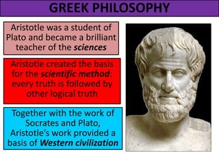 GREEK PHILOSOPHY
Aristotle was a student of
Plato and became a brilliant
teacher of the sciences
Aristotle created the basis
for the scientific method:
every truth is followed by
other logical truth
Together with the work of
Socrates and Plato,
Aristotle’s work provided a
basis of Western civilization
 