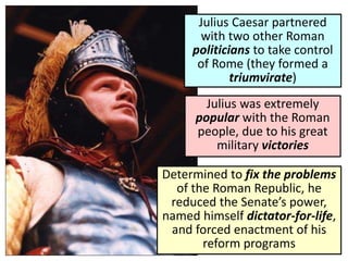 Julius Caesar partnered
with two other Roman
politicians to take control
of Rome (they formed a
triumvirate)
Julius was extremely
popular with the Roman
people, due to his great
military victories
Determined to fix the problems
of the Roman Republic, he
reduced the Senate’s power,
named himself dictator-for-life,
and forced enactment of his
reform programs
 