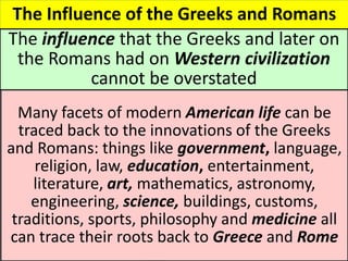 The Influence of the Greeks and Romans
The influence that the Greeks and later on
the Romans had on Western civilization
cannot be overstated
Many facets of modern American life can be
traced back to the innovations of the Greeks
and Romans: things like government, language,
religion, law, education, entertainment,
literature, art, mathematics, astronomy,
engineering, science, buildings, customs,
traditions, sports, philosophy and medicine all
can trace their roots back to Greece and Rome
 