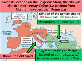 Byzantium, the new capital
Rome, the old capital
Byzantium was perfectly
located to be the center of
trade between East and West
Given its location on the Bosporus Strait, the city was
also in a more easily defensible position from
Northern invaders than Rome was
 