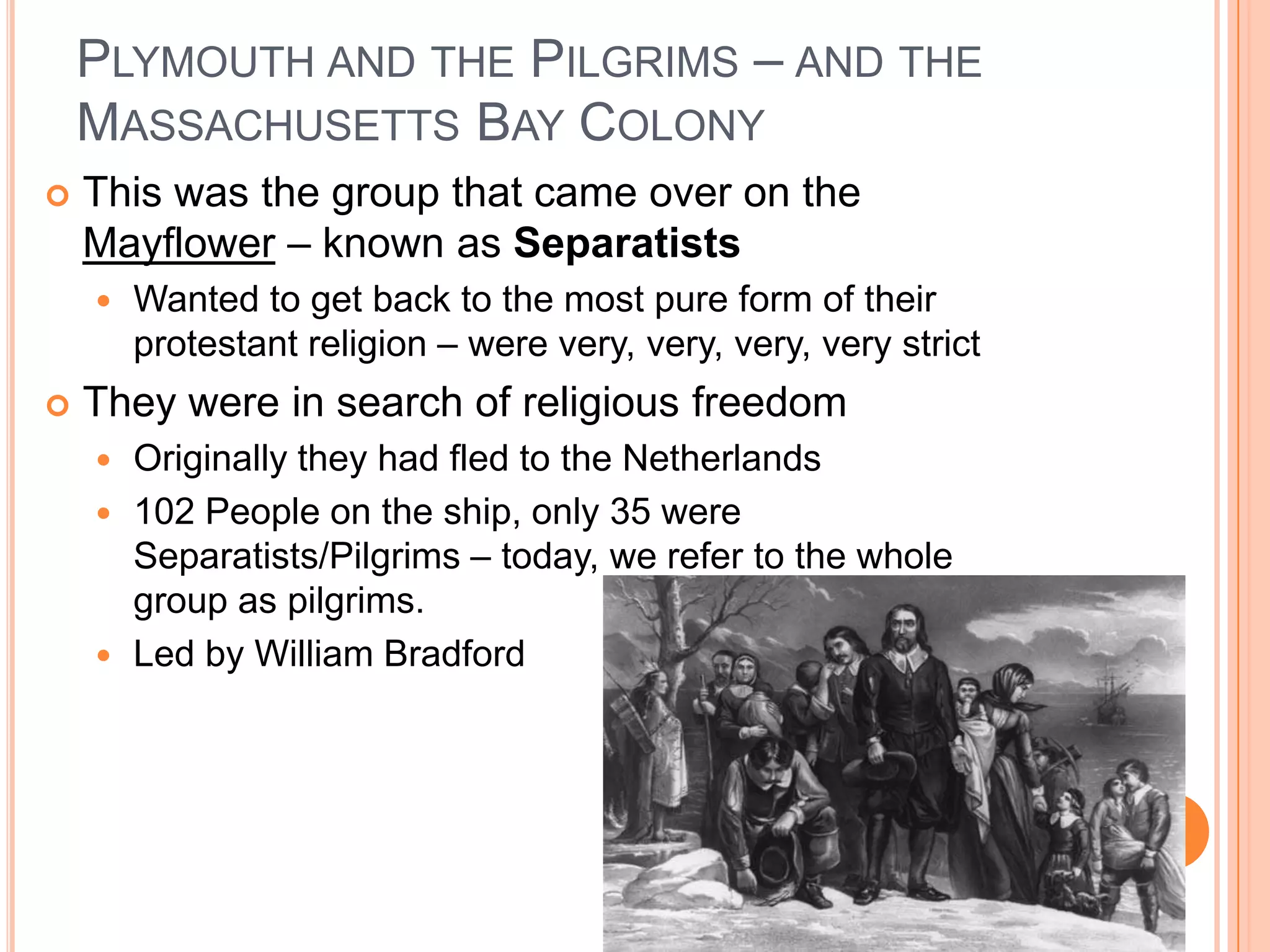 Plymouth and the Pilgrims – and the Massachusetts Bay Colony This was the group that came over on the Mayflower – known as SeparatistsWanted to get back to the most pure form of their protestant religion – were very, very, very, very strictThey were in search of religious freedomOriginally they had fled to the Netherlands102 People on the ship, only 35 were Separatists/Pilgrims – today, we refer to the whole group as pilgrims.  Led by William Bradford