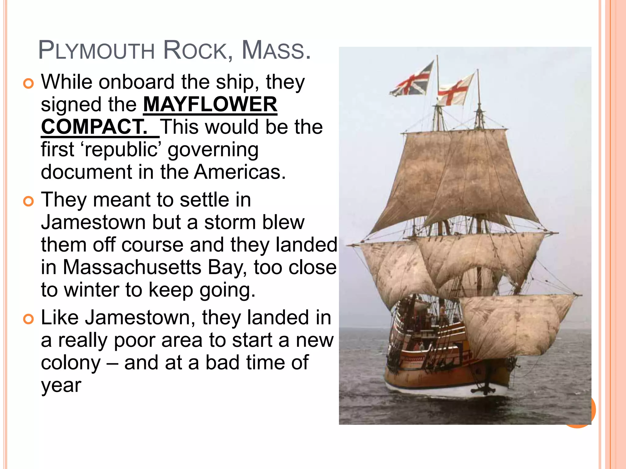 Plymouth Rock, Mass.While onboard the ship, they signed the MAYFLOWER COMPACT.  This would be the first ‘republic’ governing document in the Americas. They meant to settle in Jamestown but a storm blew them off course and they landed in Massachusetts Bay, too close to winter to keep going.Like Jamestown, they landed in a really poor area to start a new colony – and at a bad time of year