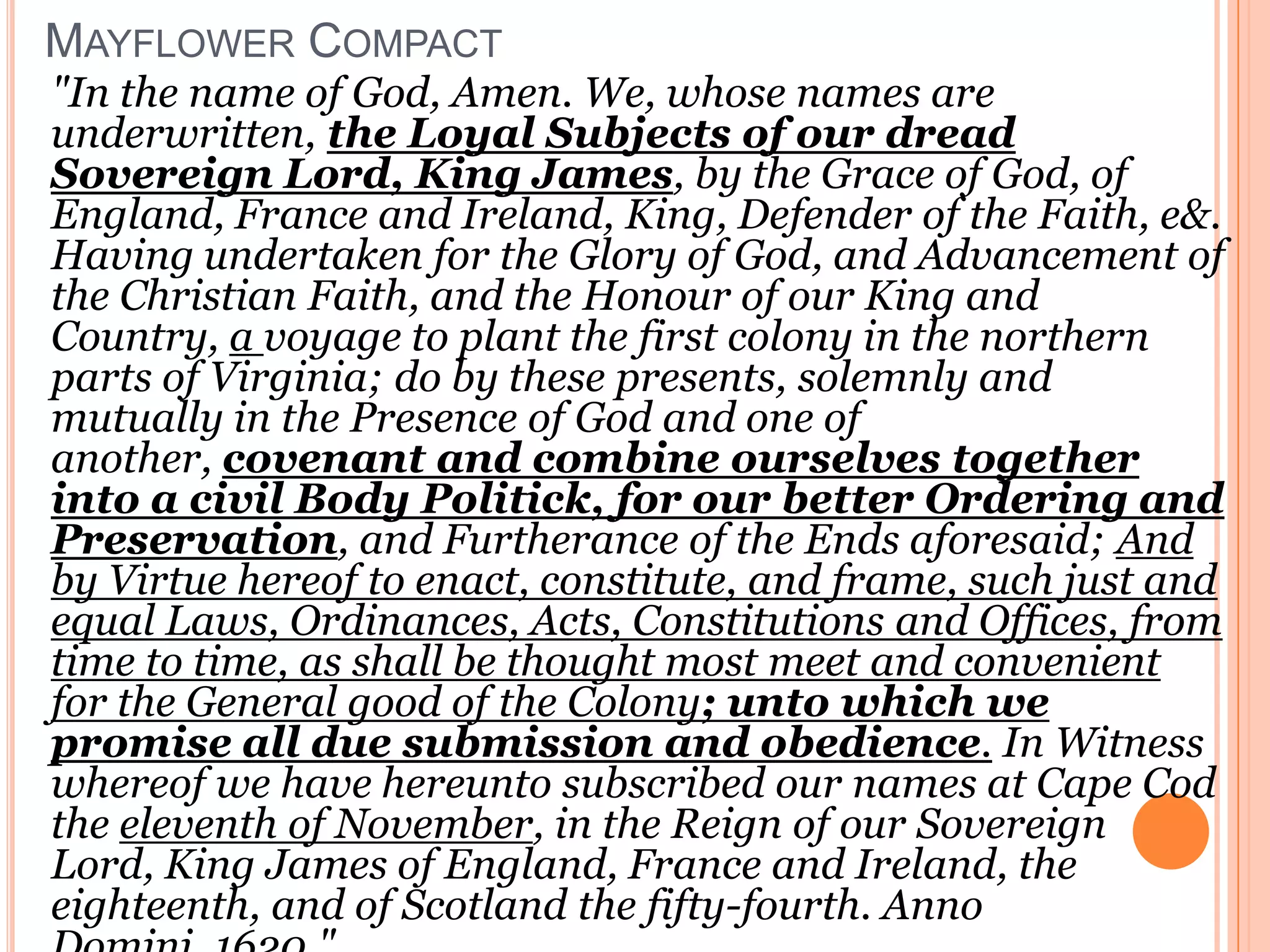 Mayflower Compact"In the name of God, Amen. We, whose names are underwritten, the Loyal Subjects of our dread Sovereign Lord, King James, by the Grace of God, of England, France and Ireland, King, Defender of the Faith, e&. Having undertaken for the Glory of God, and Advancement of the Christian Faith, and the Honour of our King and Country, a voyage to plant the first colony in the northern parts of Virginia; do by these presents, solemnly and mutually in the Presence of God and one of another, covenant and combine ourselves together into a civil Body Politick, for our better Ordering and Preservation, and Furtherance of the Ends aforesaid; And by Virtue hereof to enact, constitute, and frame, such just and equal Laws, Ordinances, Acts, Constitutions and Offices, from time to time, as shall be thought most meet and convenient for the General good of the Colony; unto which we promise all due submission and obedience. In Witness whereof we have hereunto subscribed our names at Cape Cod the eleventh of November, in the Reign of our Sovereign Lord, King James of England, France and Ireland, the eighteenth, and of Scotland the fifty-fourth. Anno Domini, 1620." 