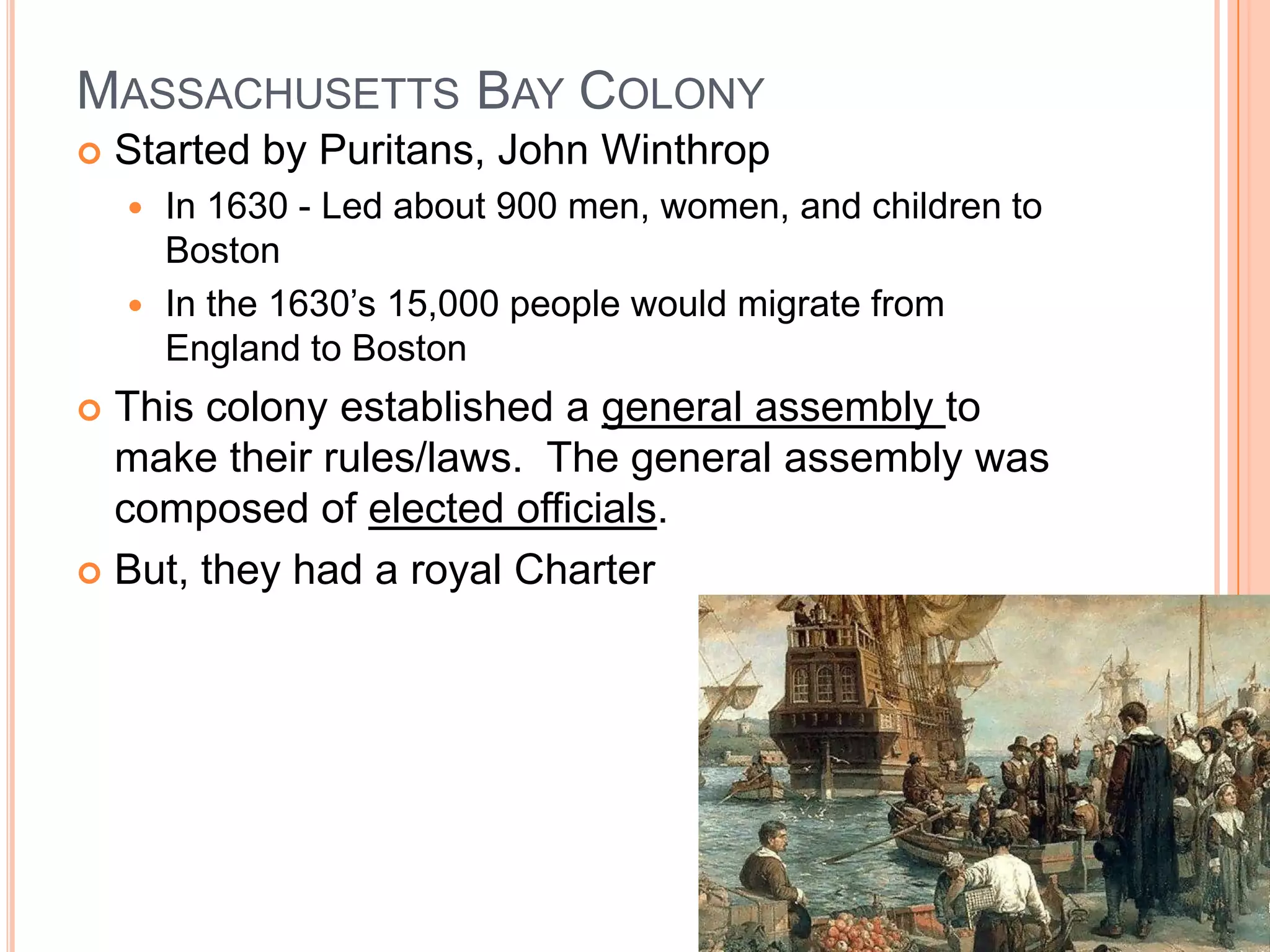Massachusetts Bay Colony	Started by Puritans, John WinthropIn 1630 - Led about 900 men, women, and children to BostonIn the 1630’s 15,000 people would migrate from England to BostonThis colony established a general assembly to make their rules/laws.  The general assembly was composed of elected officials.But, they had a royal Charter
