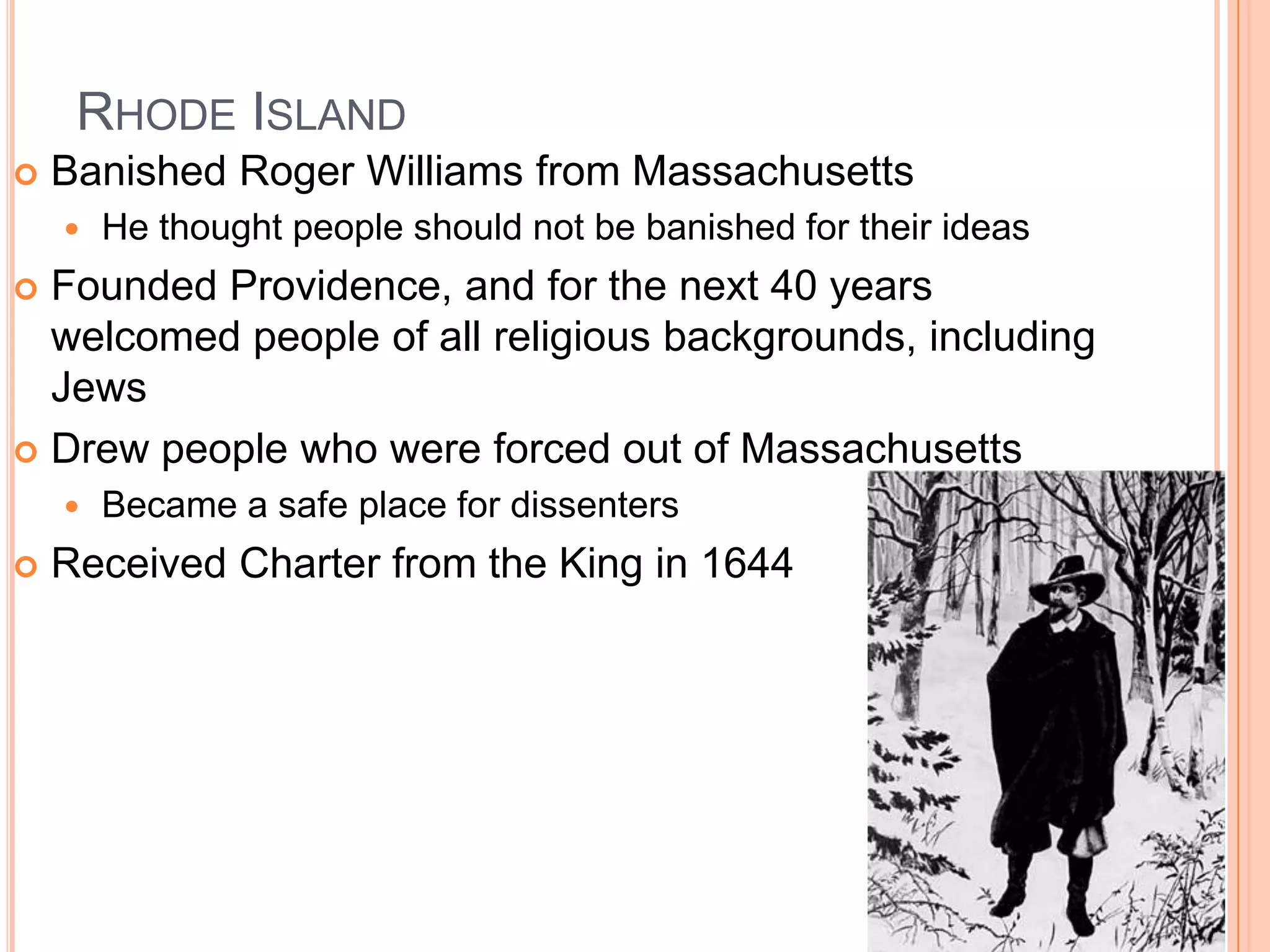 Rhode Island	Banished Roger Williams from MassachusettsHe thought people should not be banished for their ideas Founded Providence, and for the next 40 years welcomed people of all religious backgrounds, including JewsDrew people who were forced out of MassachusettsBecame a safe place for dissentersReceived Charter from the King in 1644
