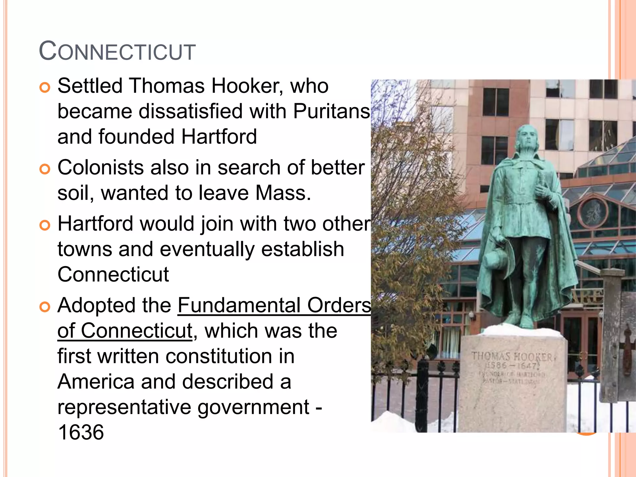ConnecticutSettled Thomas Hooker, who became dissatisfied with Puritans and founded HartfordColonists also in search of better soil, wanted to leave Mass.Hartford would join with two other towns and eventually establish ConnecticutAdopted the Fundamental Orders of Connecticut, which was the first written constitution in America and described a representative government - 1636