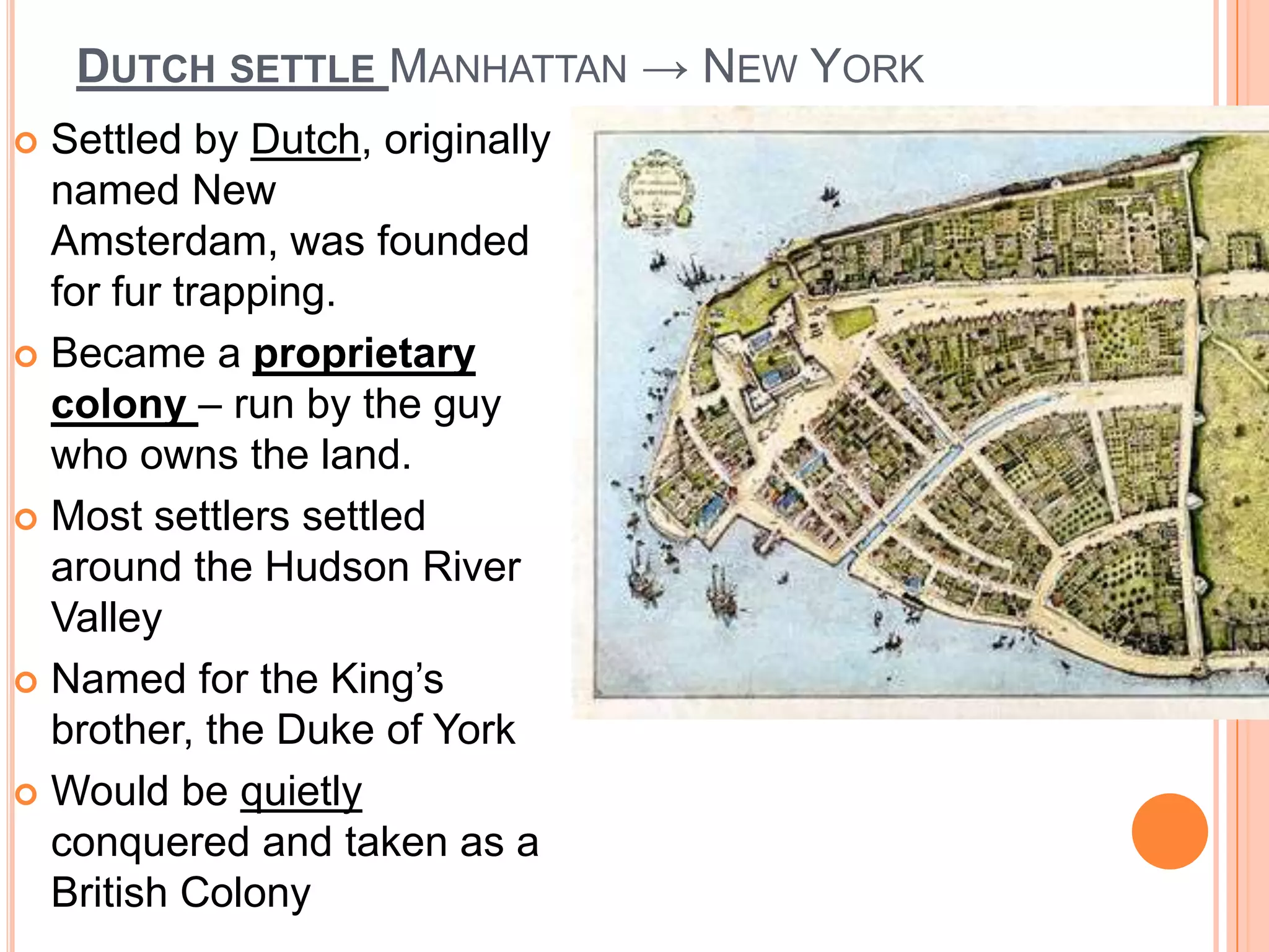 Dutch settle Manhattan -> New York	Settled by Dutch, originally named New Amsterdam, was founded for fur trapping.Became a proprietary colony – run by the guy who owns the land. Most settlers settled around the Hudson River ValleyNamed for the King’s brother, the Duke of YorkWould be quietly conquered and taken as a British Colony 