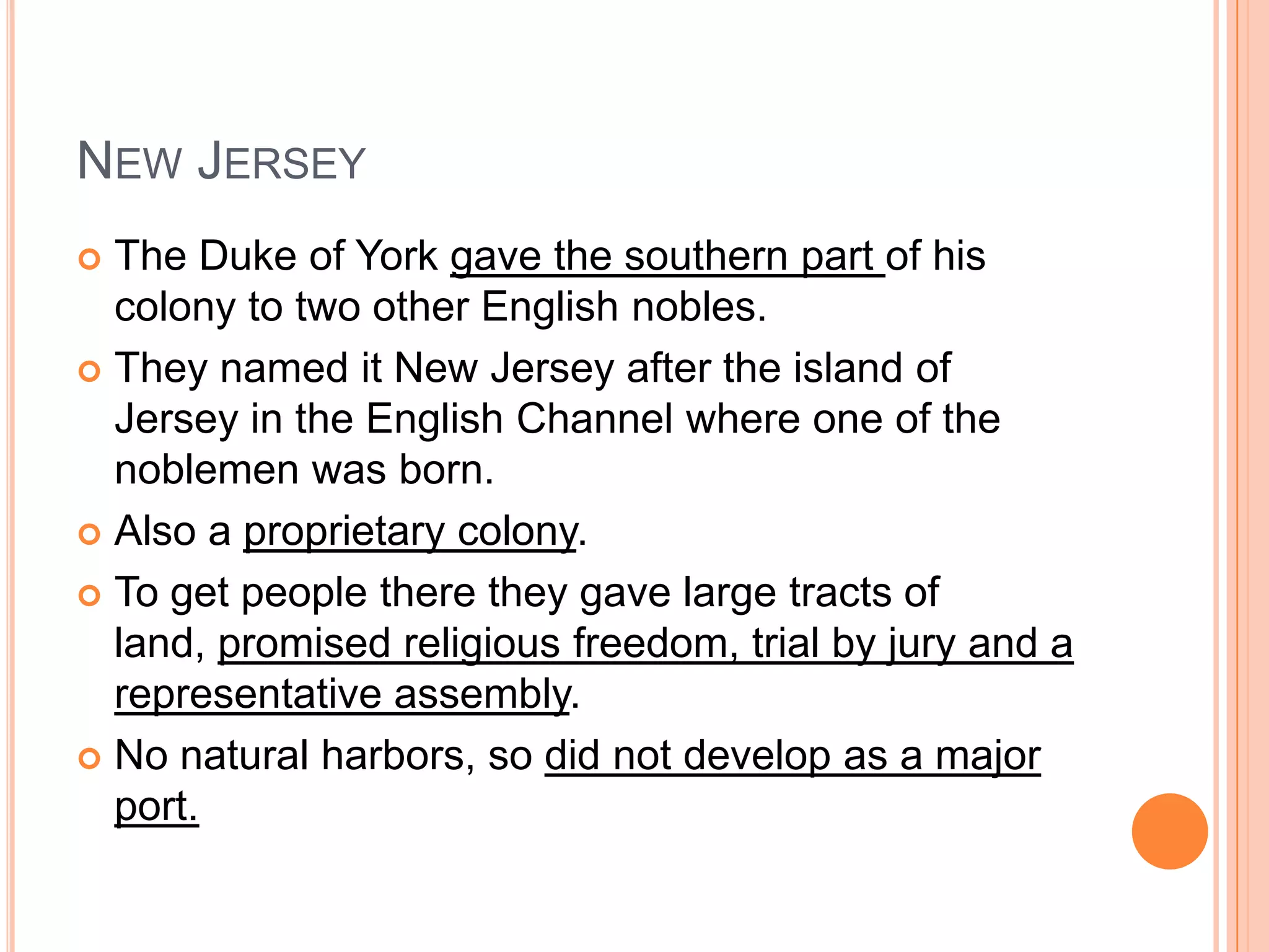 New JerseyThe Duke of York gave the southern part of his colony to two other English nobles.  They named it New Jersey after the island of Jersey in the English Channel where one of the noblemen was born.Also a proprietary colony.  To get people there they gave large tracts of land, promised religious freedom, trial by jury and a representative assembly.  No natural harbors, so did not develop as a major port. 