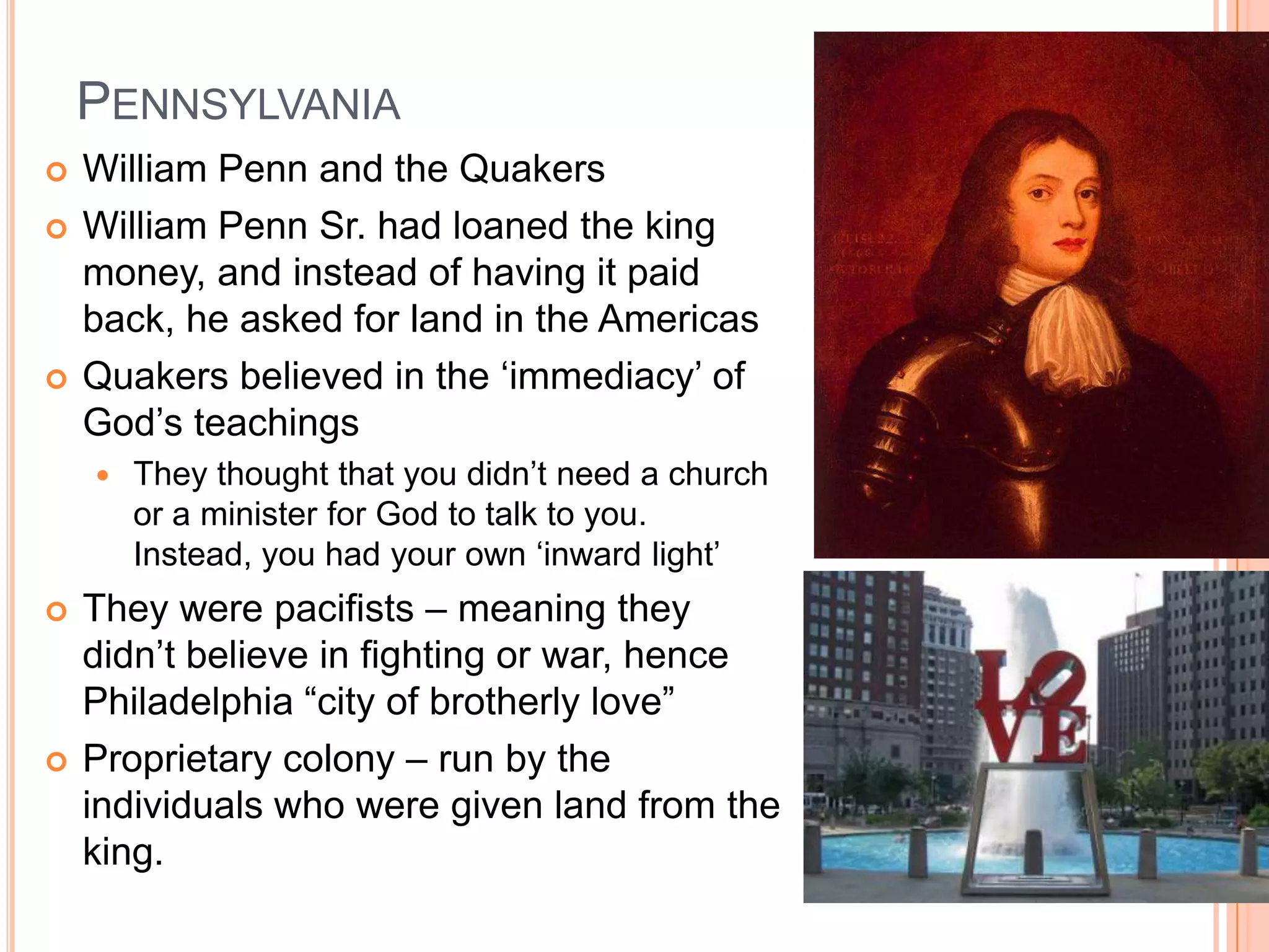 Pennsylvania	William Penn and the QuakersWilliam Penn Sr. had loaned the king money, and instead of having it paid back, he asked for land in the AmericasQuakers believed in the ‘immediacy’ of God’s teachingsThey thought that you didn’t need a church or a minister for God to talk to you.  Instead, you had your own ‘inward light’They were pacifists – meaning they didn’t believe in fighting or war, hence Philadelphia “city of brotherly love”Proprietary colony – run by the individuals who were given land from the king. 
