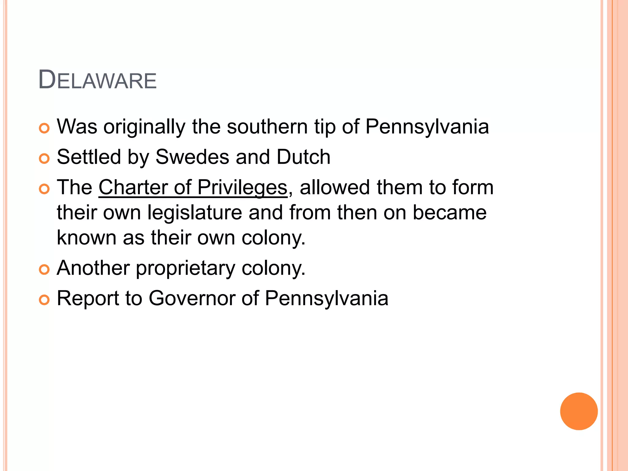 DelawareWas originally the southern tip of PennsylvaniaSettled by Swedes and DutchThe Charter of Privileges, allowed them to form their own legislature and from then on became known as their own colony.Another proprietary colony. Report to Governor of Pennsylvania