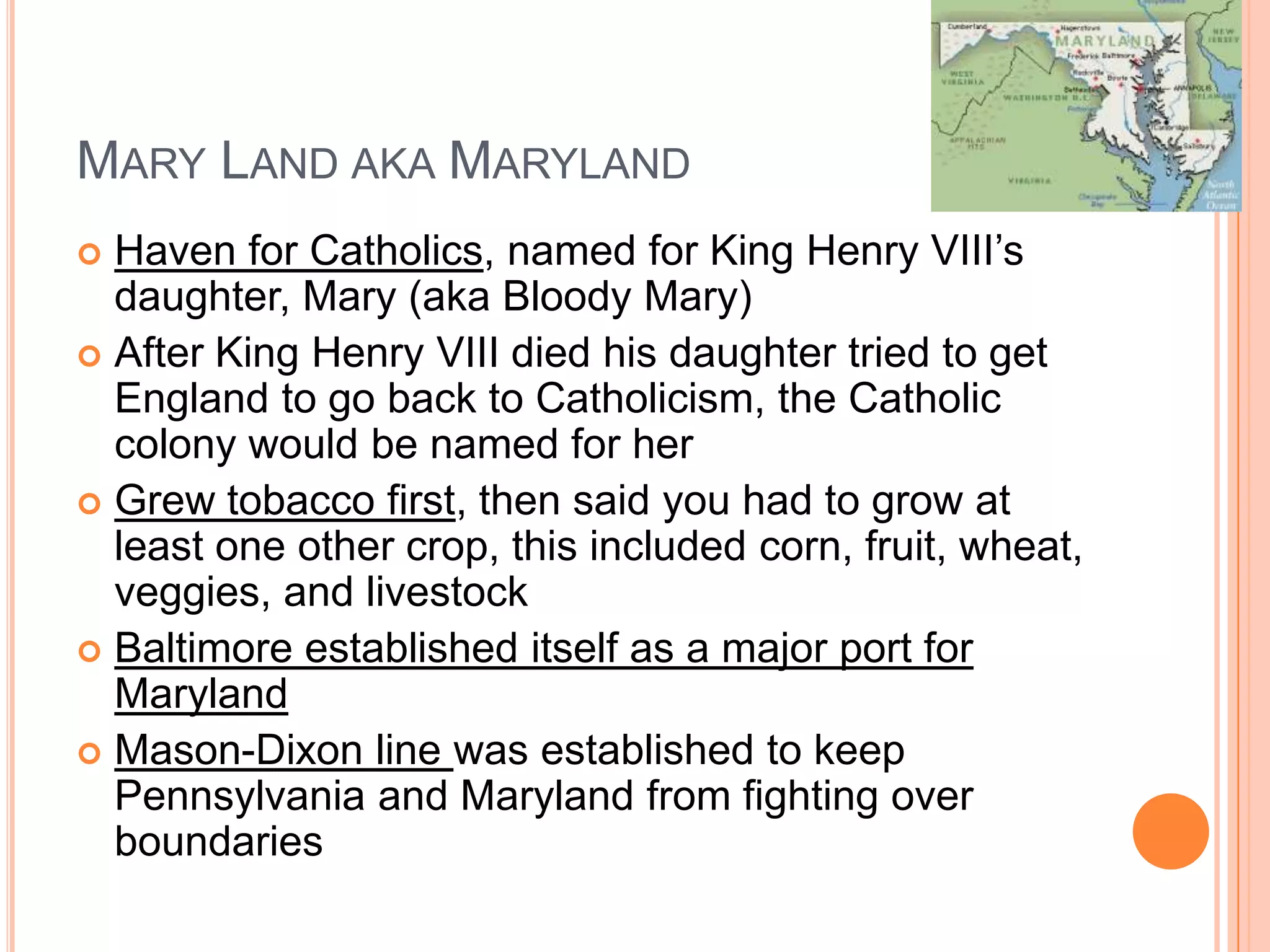 Mary Land aka MarylandHaven for Catholics, named for King Henry VIII’s daughter, Mary (aka Bloody Mary)After King Henry VIII died his daughter tried to get England to go back to Catholicism, the Catholic colony would be named for her Grew tobacco first, then said you had to grow at least one other crop, this included corn, fruit, wheat, veggies, and livestockBaltimore established itself as a major port for MarylandMason-Dixon line was established to keep Pennsylvania and Maryland from fighting over boundaries