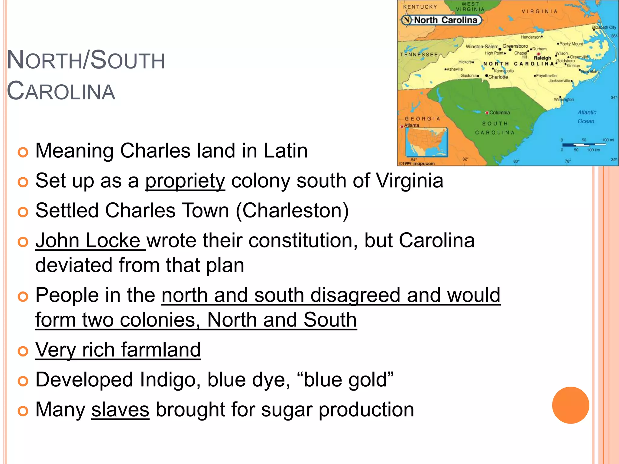 North/South CarolinaMeaning Charles land in LatinSet up as a propriety colony south of VirginiaSettled Charles Town (Charleston)John Locke wrote their constitution, but Carolina deviated from that planPeople in the north and south disagreed and would form two colonies, North and SouthVery rich farmlandDeveloped Indigo, blue dye, “blue gold”Many slaves brought for sugar production