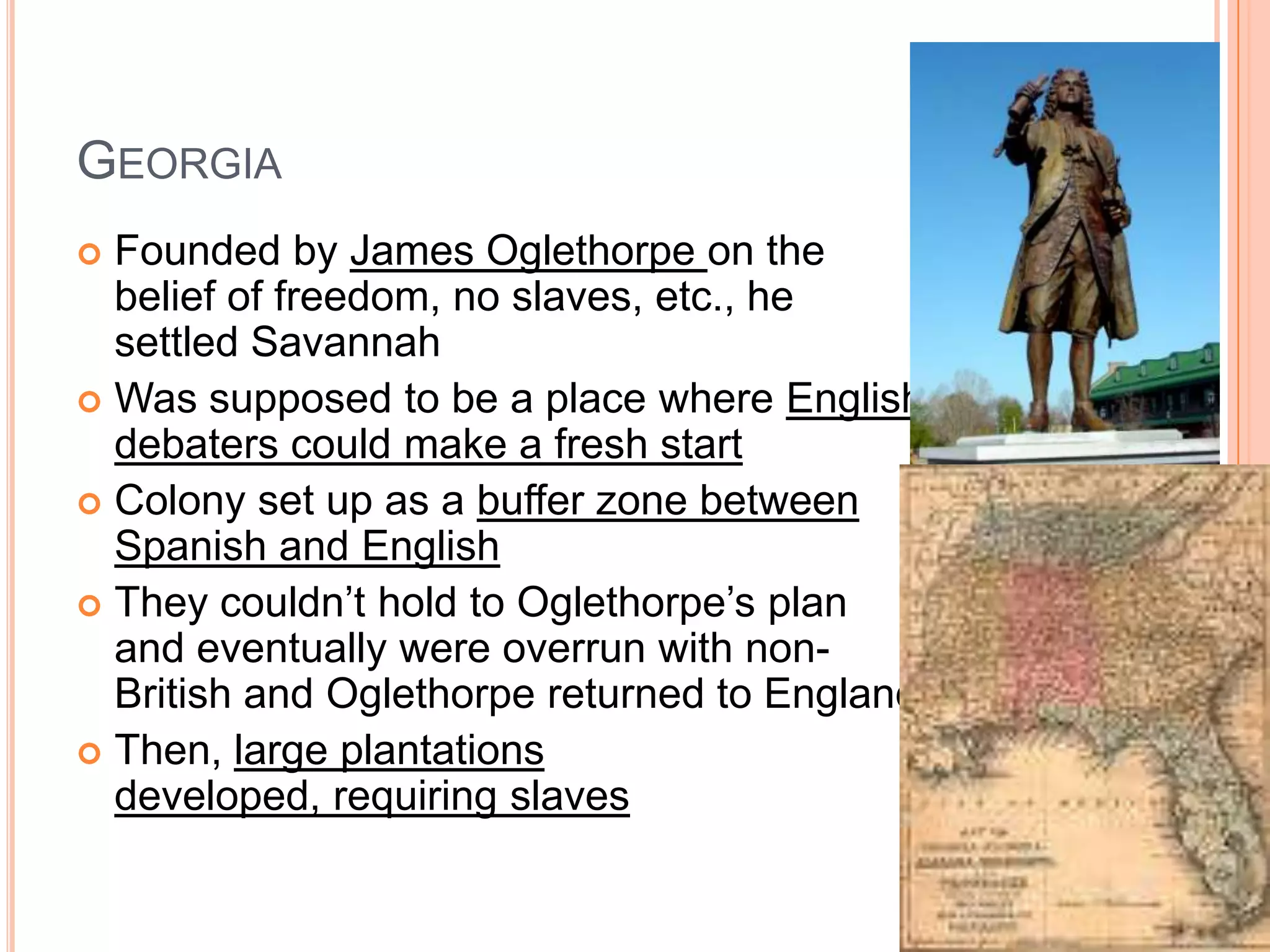 Georgia Founded by James Oglethorpe on the belief of freedom, no slaves, etc., he settled SavannahWas supposed to be a place where English debaters could make a fresh startColony set up as a buffer zone between Spanish and EnglishThey couldn’t hold to Oglethorpe’s plan and eventually were overrun with non-British and Oglethorpe returned to EnglandThen, large plantations developed, requiring slaves