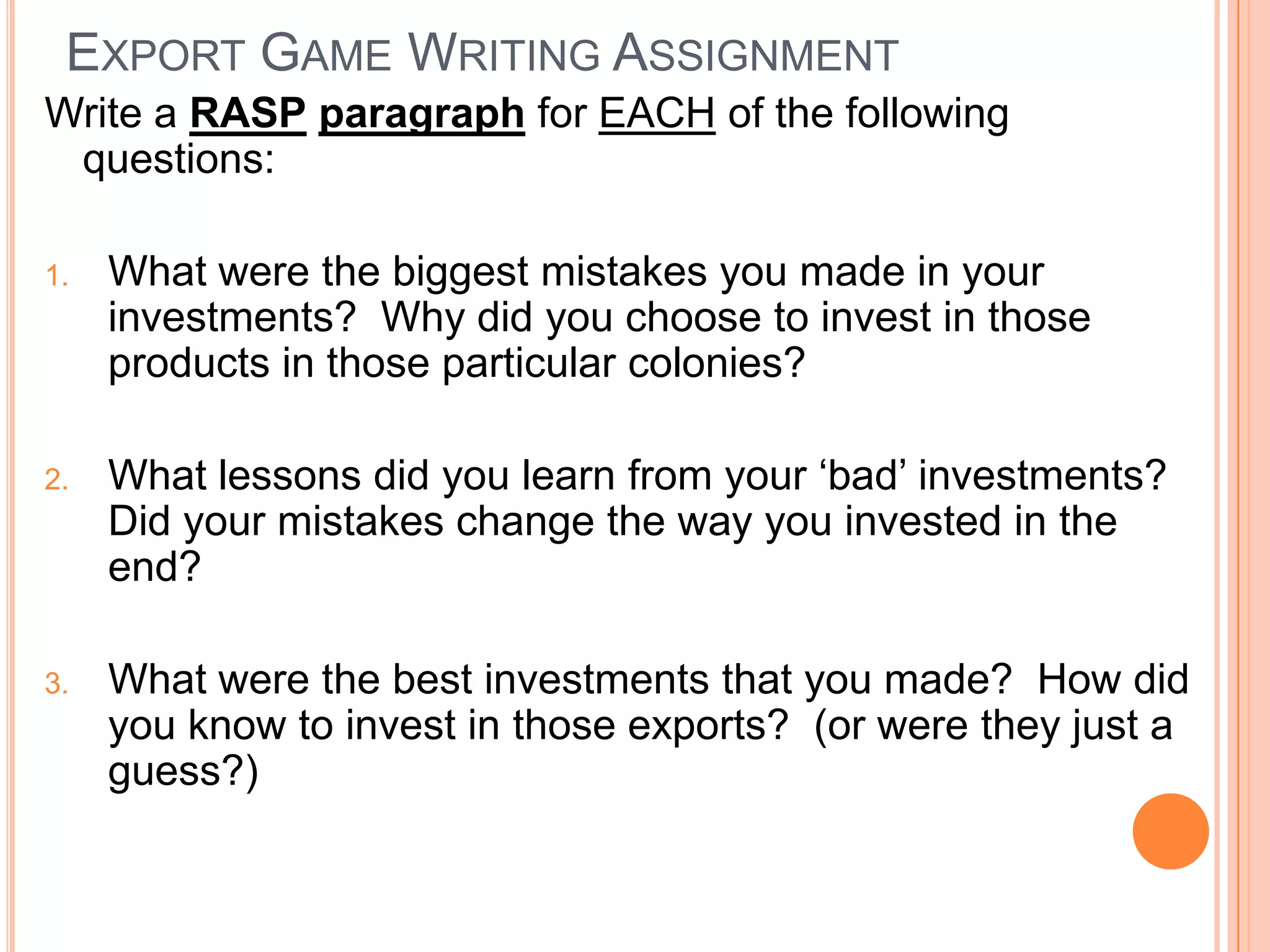 Export Game Writing AssignmentWrite a RASPparagraph for EACH of the following questions:What were the biggest mistakes you made in your investments?  Why did you choose to invest in those products in those particular colonies?What lessons did you learn from your ‘bad’ investments?  Did your mistakes change the way you invested in the end?What were the best investments that you made?  How did you know to invest in those exports?  (or were they just a guess?)