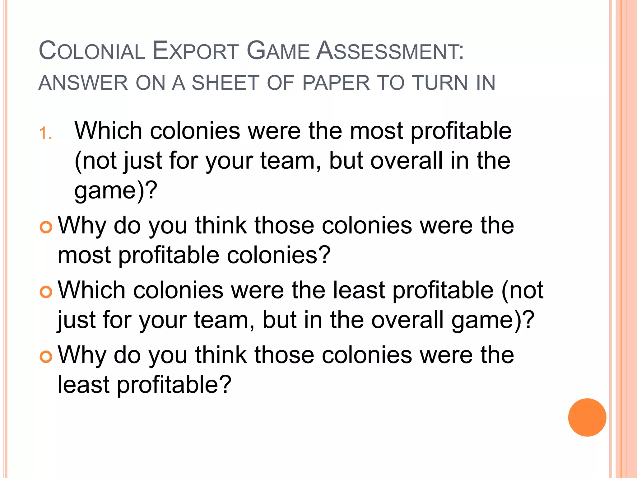Colonial Export Game Assessment:answer on a sheet of paper to turn in Which colonies were the most profitable (not just for your team, but overall in the game)?Why do you think those colonies were the most profitable colonies?Which colonies were the least profitable (not just for your team, but in the overall game)?Why do you think those colonies were the least profitable?