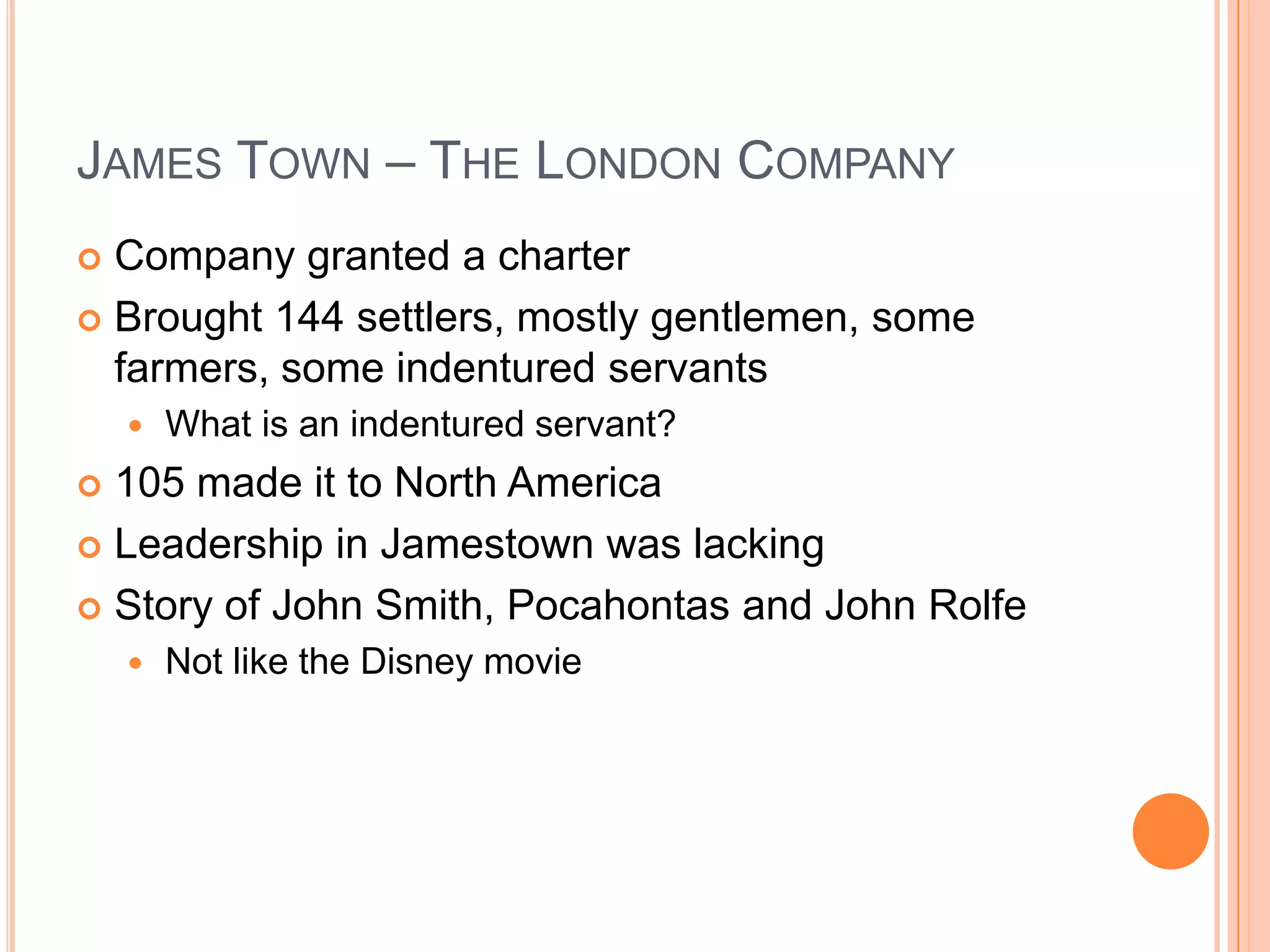James Town – The London CompanyCompany granted a charterBrought 144 settlers, mostly gentlemen, some farmers, some indentured servantsWhat is an indentured servant?105 made it to North AmericaLeadership in Jamestown was lackingStory of John Smith, Pocahontas and John RolfeNot like the Disney movie