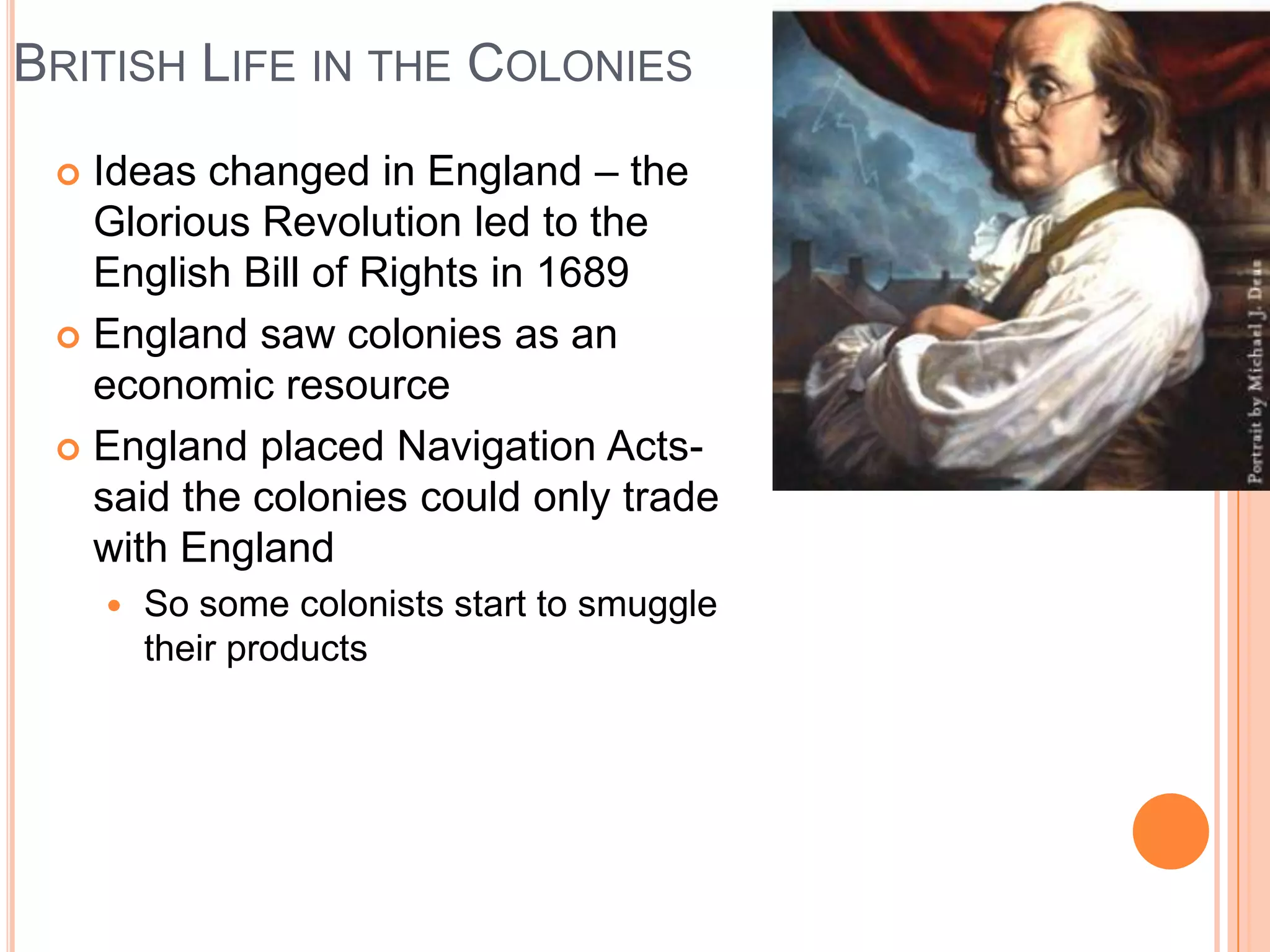 British Life in the ColoniesIdeas changed in England – the Glorious Revolution led to the English Bill of Rights in 1689England saw colonies as an economic resourceEngland placed Navigation Acts- said the colonies could only trade with EnglandSo some colonists start to smuggle their products