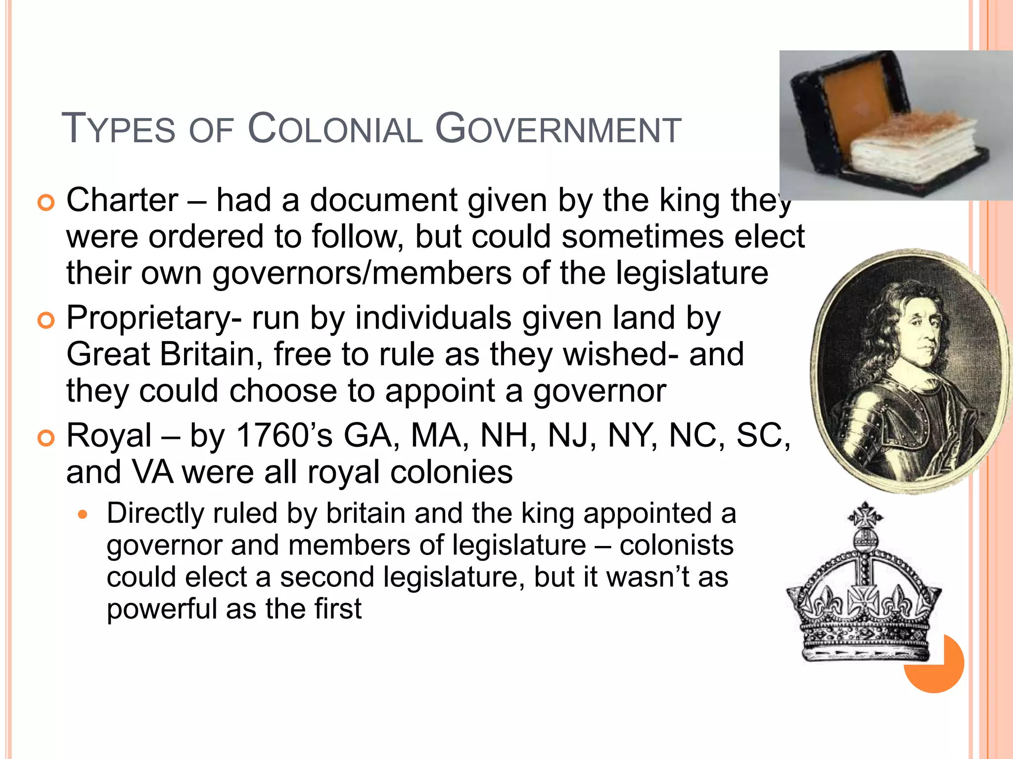 Types of Colonial Government	Charter – had a document given by the king they were ordered to follow, but could sometimes elect their own governors/members of the legislatureProprietary- run by individuals given land by Great Britain, free to rule as they wished- and they could choose to appoint a governorRoyal – by 1760’s GA, MA, NH, NJ, NY, NC, SC, and VA were all royal coloniesDirectly ruled by britain and the king appointed a governor and members of legislature – colonists could elect a second legislature, but it wasn’t as powerful as the first