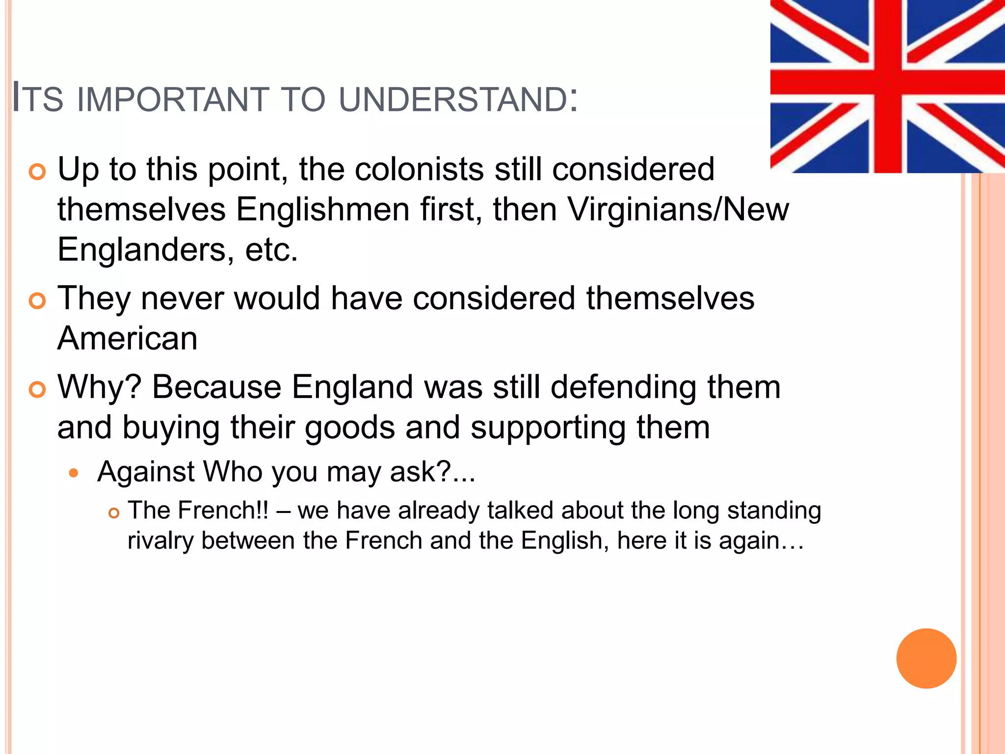 Its important to understand:Up to this point, the colonists still considered themselves Englishmen first, then Virginians/New Englanders, etc.  They never would have considered themselves AmericanWhy? Because England was still defending them and buying their goods and supporting themAgainst Who you may ask?...The French!! – we have already talked about the long standing rivalry between the French and the English, here it is again…