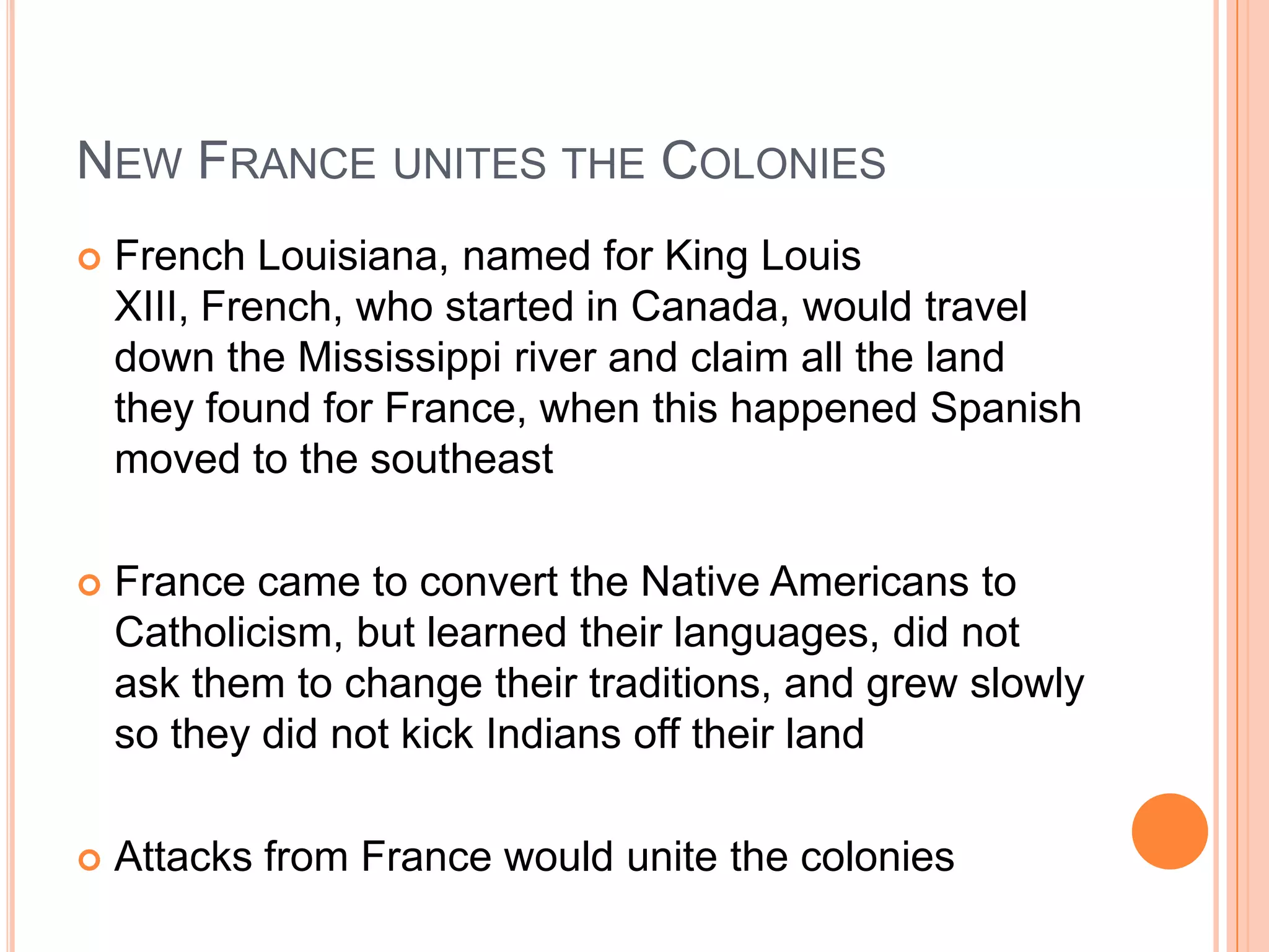 New France unites the ColoniesFrench Louisiana, named for King Louis XIII, French, who started in Canada, would travel down the Mississippi river and claim all the land they found for France, when this happened Spanish moved to the southeastFrance came to convert the Native Americans to Catholicism, but learned their languages, did not ask them to change their traditions, and grew slowly so they did not kick Indians off their landAttacks from France would unite the colonies