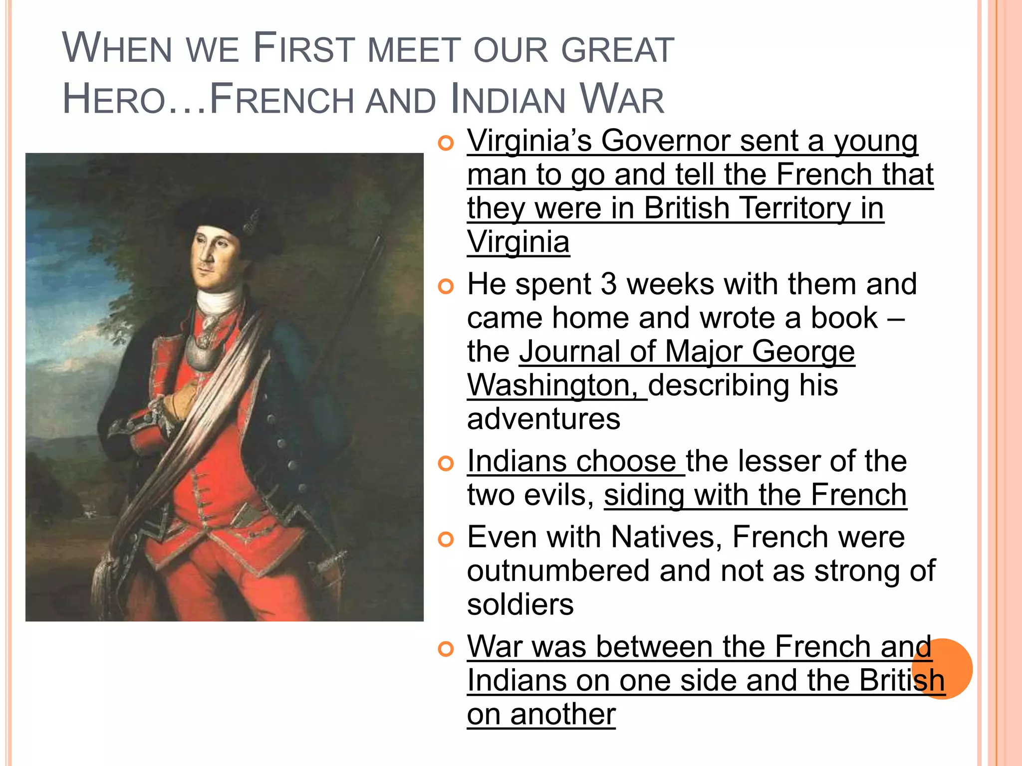 When we First meet our great Hero…French and Indian WarVirginia’s Governor sent a young man to go and tell the French that they were in British Territory in VirginiaHe spent 3 weeks with them and came home and wrote a book – the Journal of Major George Washington, describing his adventuresIndians choose the lesser of the two evils, siding with the FrenchEven with Natives, French were outnumbered and not as strong of soldiersWar was between the French and Indians on one side and the British on another