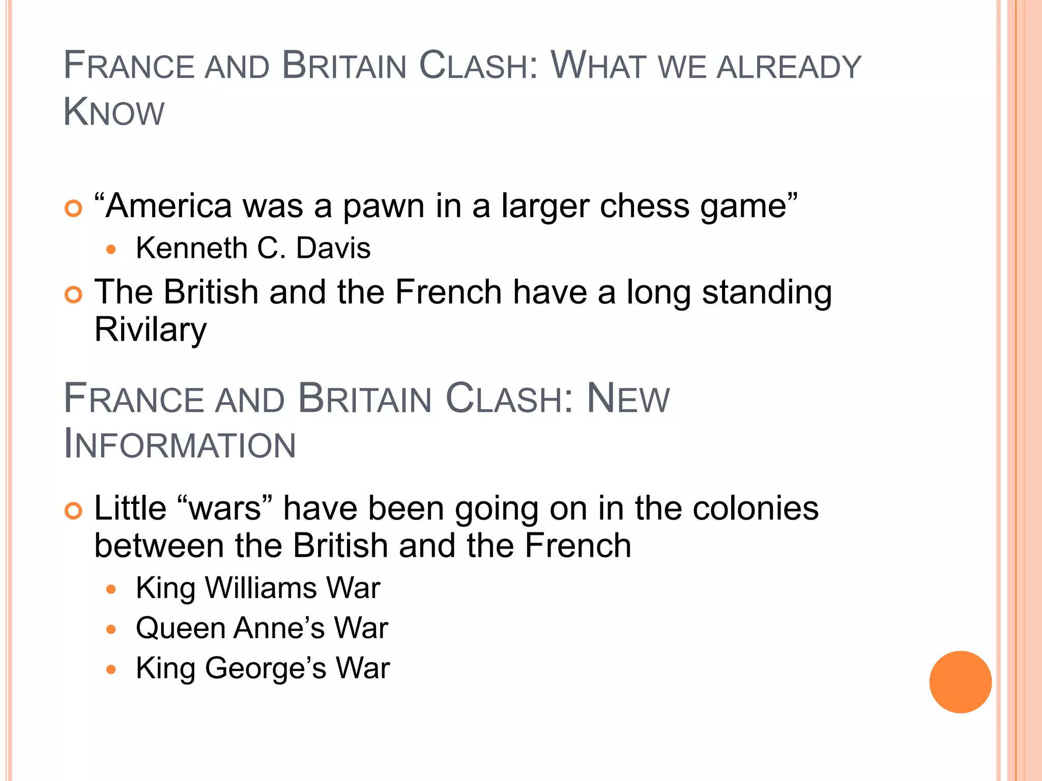 France and Britain Clash: What we already Know“America was a pawn in a larger chess game”Kenneth C. DavisThe British and the French have a long standing RivilaryLittle “wars” have been going on in the colonies between the British and the FrenchKing Williams WarQueen Anne’s WarKing George’s WarFrance and Britain Clash: New Information
