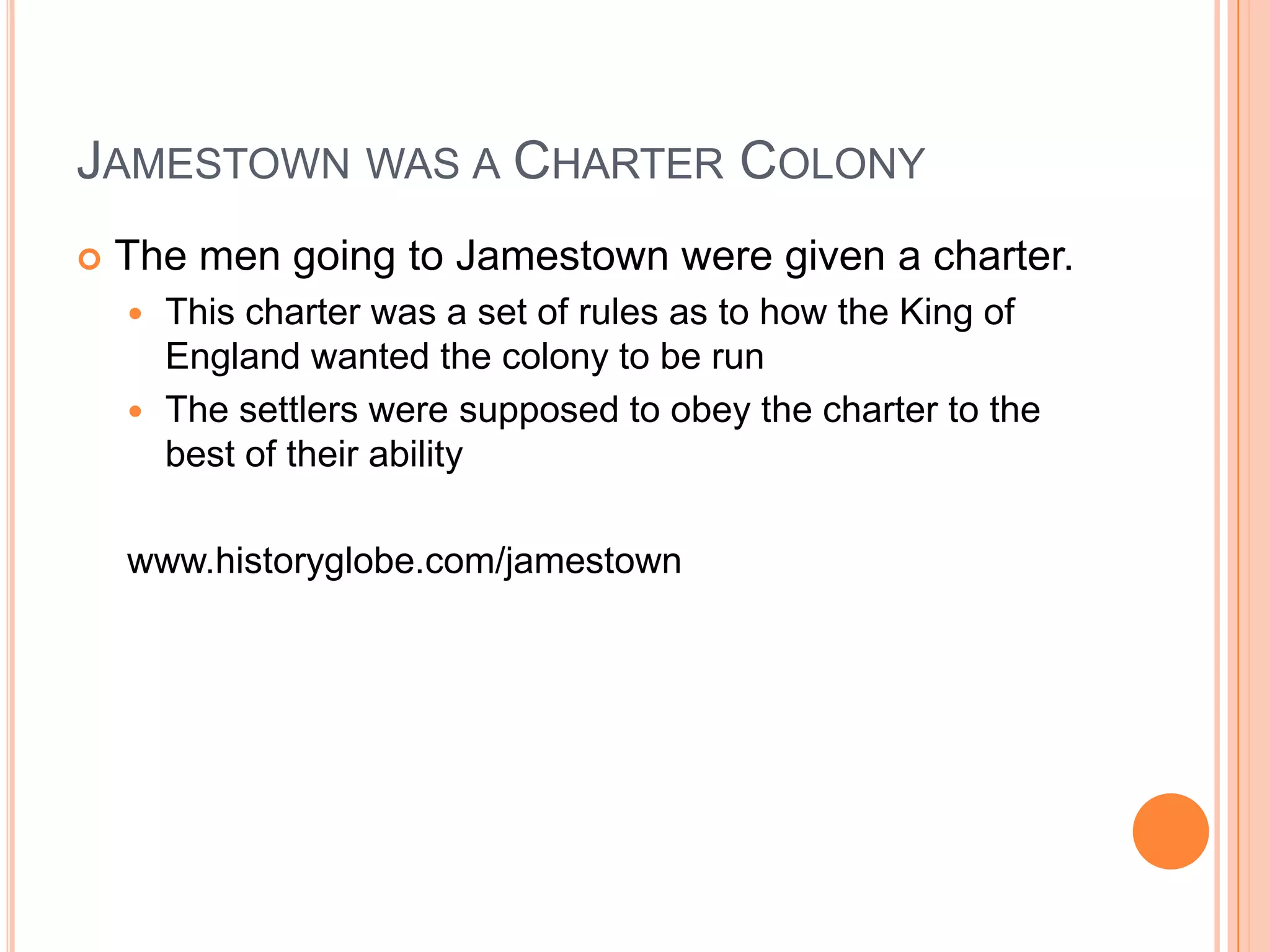 Jamestown was a Charter ColonyThe men going to Jamestown were given a charter.  This charter was a set of rules as to how the King of England wanted the colony to be runThe settlers were supposed to obey the charter to the best of their abilitywww.historyglobe.com/jamestown
