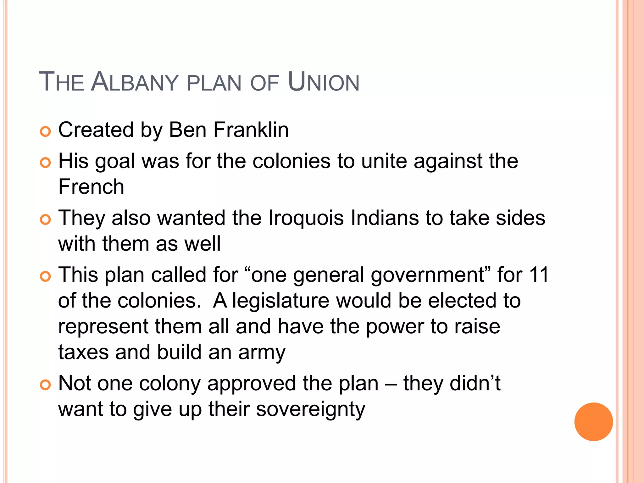 The Albany plan of UnionCreated by Ben FranklinHis goal was for the colonies to unite against the FrenchThey also wanted the Iroquois Indians to take sides with them as wellThis plan called for “one general government” for 11 of the colonies.  A legislature would be elected to represent them all and have the power to raise taxes and build an armyNot one colony approved the plan – they didn’t want to give up their sovereignty 