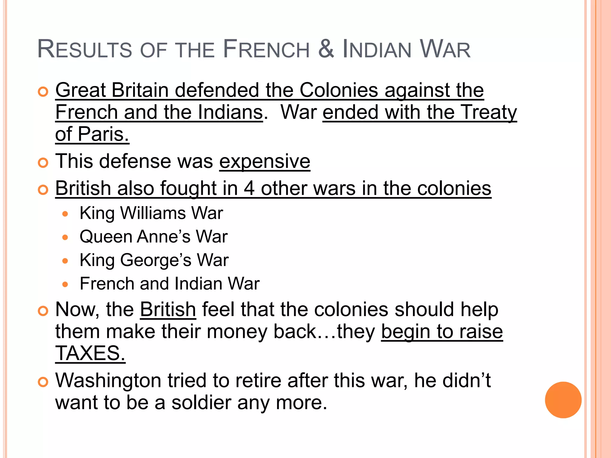 Results of the French & Indian WarGreat Britain defended the Colonies against the French and the Indians.  War ended with the Treaty of Paris. This defense was expensiveBritish also fought in 4 other wars in the coloniesKing Williams WarQueen Anne’s WarKing George’s WarFrench and Indian WarNow, the British feel that the colonies should help them make their money back…they begin to raise TAXES.Washington tried to retire after this war, he didn’t want to be a soldier any more.