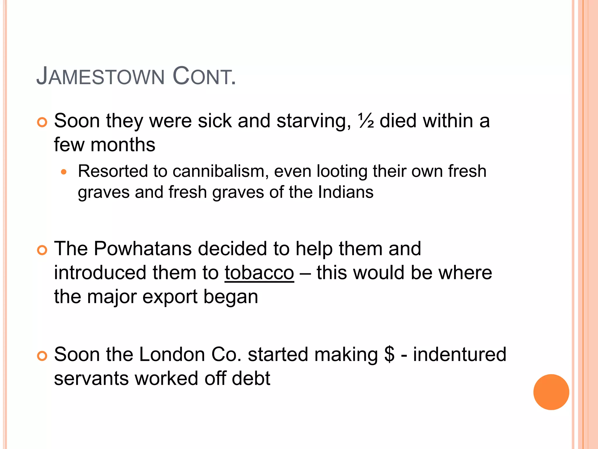 Jamestown Cont.Soon they were sick and starving, ½ died within a few monthsResorted to cannibalism, even looting their own fresh graves and fresh graves of the IndiansThe Powhatans decided to help them and introduced them to tobacco – this would be where the major export beganSoon the London Co. started making $ - indentured servants worked off debt
