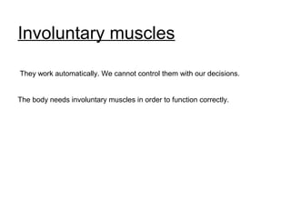 Involuntary muscles
They work automatically. We cannot control them with our decisions.
The body needs involuntary muscles in order to function correctly.

 