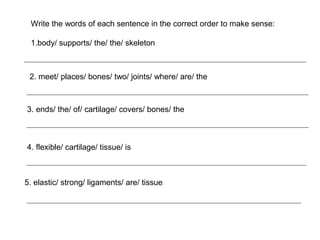Write the words of each sentence in the correct order to make sense:
1.body/ supports/ the/ the/ skeleton

2. meet/ places/ bones/ two/ joints/ where/ are/ the

3. ends/ the/ of/ cartilage/ covers/ bones/ the

4. flexible/ cartilage/ tissue/ is

5. elastic/ strong/ ligaments/ are/ tissue

 