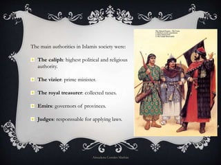 The main authorities in Islamis society were:
The caliph: highest political and religious
authority.
The vizier: prime minister.
The royal treasurer: collected taxes.
Emirs: governors of provinces.
Judges: responssable for applying laws.
Almudena Corrales Marbán
 
