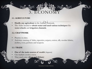 3. ECONOMY
3.1. AGRICULTURE
• Hardly any agriculture in the Arabian Peninsula.
• The Arabs needed to obtain water and used various techniques like
water-wheels and irrigation channels.
3.2. CRAFTWORK
• Practice in cities.
• Activities: tanning of hides, tapestries, carpets, cotton, silk, woolen fabrics,
jwellery, ivory, perfums and weapons.
3.3. TRADE
• One of the main sources of wealth (riqueza)
• City markets (souks) zocos.
• They used coins (dinar and dirham)
Almudena Corrales Marbán
 
