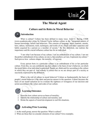 The Moral Agent
Culture and its Roles in Moral Behavior
Introduction
What is culture? Culture has been defined in many ways. Jomil C. Baring, CSSR
(www.academia.edu) citing Sir Edward Taylor defines culture as the “integrated pattern of
human knowledge, beliefs and behaviors. This consists of language, ideas, customs. morals,
laws, taboos, institutions, tools, techniques, and works of art, rituals and other capacities and
habits acquired by a person as a member of society.” By this definition, one realizes the
importance and the crucial influence culture has for an individual.
“I am what I am because of my culture. I am an embodiment of my culture. I am not
the perfect embodiment of my culture, no one is, but somehow, as I am, I represent my culture.”
Such proves how cultures shapes the morality of a person.
Every person born in a particular culture is an embodiment of his or her particular
culture. From this, we can confidently say that culture is the basis of one’s behavior, on which
the moral fabric of an individual is patterned. People act, think and live according to the culture
in which they are part of. And nobody is culture-free as we are always part of a society as
succinctly expressed by the definition.
What is the role of culture in moral behavior? Culture as fundamentally the basis of
people’s moral behavior is the short and precise answer to the question. Culture becomes the
basis of our moral valuation as we evaluate the rightness or wrongness of our decision and
action according to the values and codes of our culture.
Learning Outcomes
1. Describe how culture serves as bases of morality;
2. Identify the relationship of culture and morality; and
3. Relate the aspects of moral development to real life situations.
Activating Prior Learning
1. In the small group, answer the question: What is culture?
2. What are those that we consider elements of our culture? Give examples.
Unit2
 