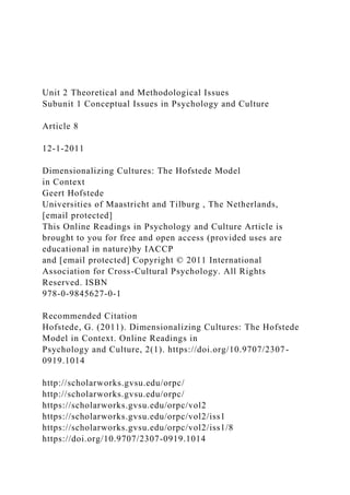 Unit 2 Theoretical and Methodological Issues
Subunit 1 Conceptual Issues in Psychology and Culture
Article 8
12-1-2011
Dimensionalizing Cultures: The Hofstede Model
in Context
Geert Hofstede
Universities of Maastricht and Tilburg , The Netherlands,
[email protected]
This Online Readings in Psychology and Culture Article is
brought to you for free and open access (provided uses are
educational in nature)by IACCP
and [email protected] Copyright © 2011 International
Association for Cross-Cultural Psychology. All Rights
Reserved. ISBN
978-0-9845627-0-1
Recommended Citation
Hofstede, G. (2011). Dimensionalizing Cultures: The Hofstede
Model in Context. Online Readings in
Psychology and Culture, 2(1). https://doi.org/10.9707/2307-
0919.1014
http://scholarworks.gvsu.edu/orpc/
http://scholarworks.gvsu.edu/orpc/
https://scholarworks.gvsu.edu/orpc/vol2
https://scholarworks.gvsu.edu/orpc/vol2/iss1
https://scholarworks.gvsu.edu/orpc/vol2/iss1/8
https://doi.org/10.9707/2307-0919.1014
 