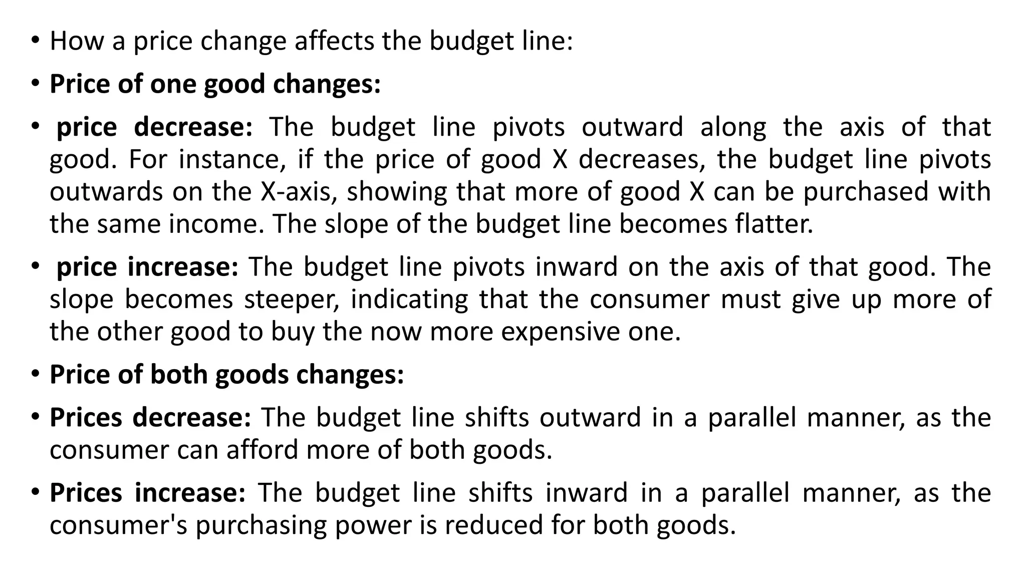 • How a price change affects the budget line:
• Price of one good changes:
• price decrease: The budget line pivots outward along the axis of that
good. For instance, if the price of good X decreases, the budget line pivots
outwards on the X-axis, showing that more of good X can be purchased with
the same income. The slope of the budget line becomes flatter.
• price increase: The budget line pivots inward on the axis of that good. The
slope becomes steeper, indicating that the consumer must give up more of
the other good to buy the now more expensive one.
• Price of both goods changes:
• Prices decrease: The budget line shifts outward in a parallel manner, as the
consumer can afford more of both goods.
• Prices increase: The budget line shifts inward in a parallel manner, as the
consumer's purchasing power is reduced for both goods.
 