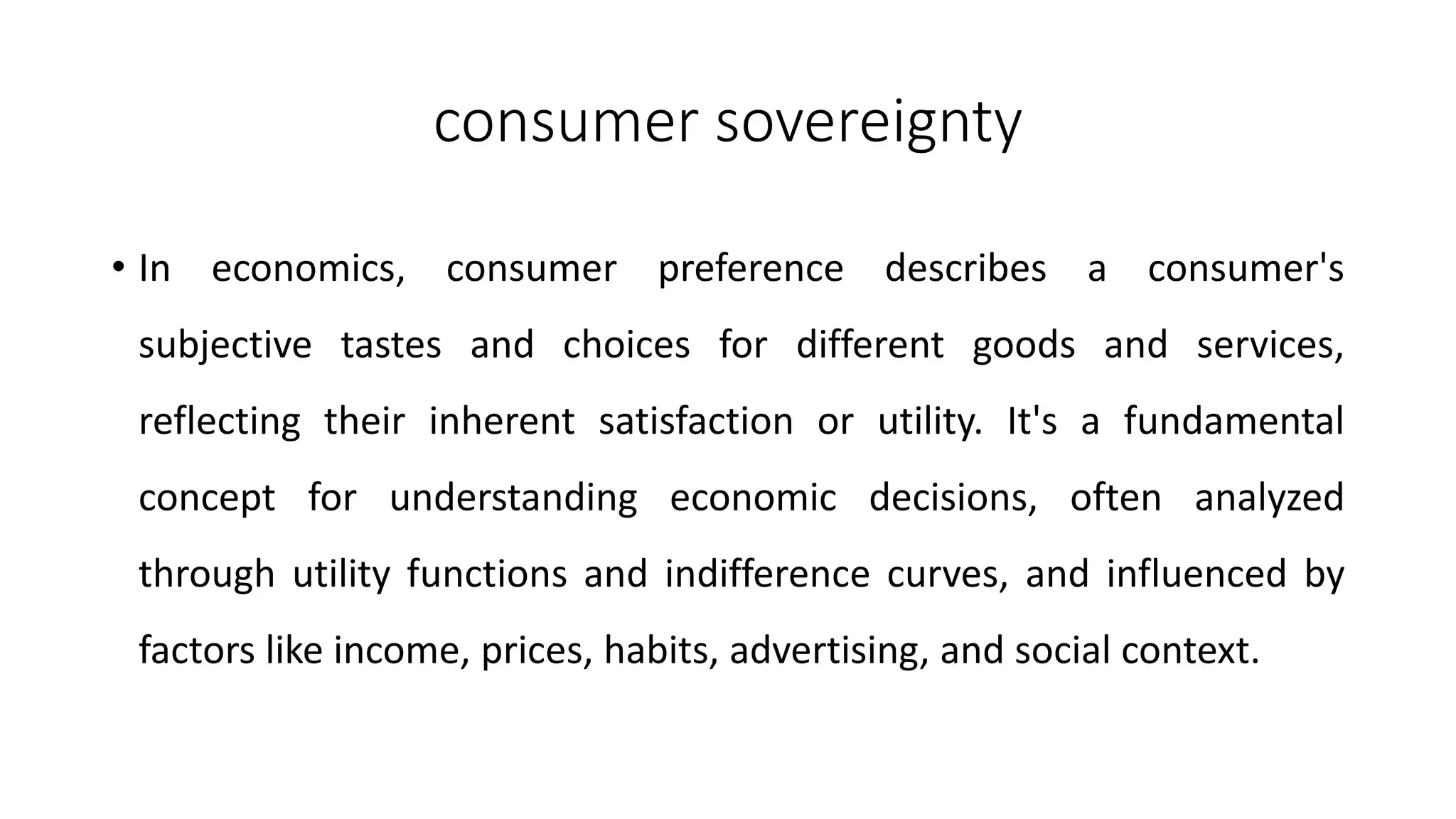 consumer sovereignty
• In economics, consumer preference describes a consumer's
subjective tastes and choices for different goods and services,
reflecting their inherent satisfaction or utility. It's a fundamental
concept for understanding economic decisions, often analyzed
through utility functions and indifference curves, and influenced by
factors like income, prices, habits, advertising, and social context.
 