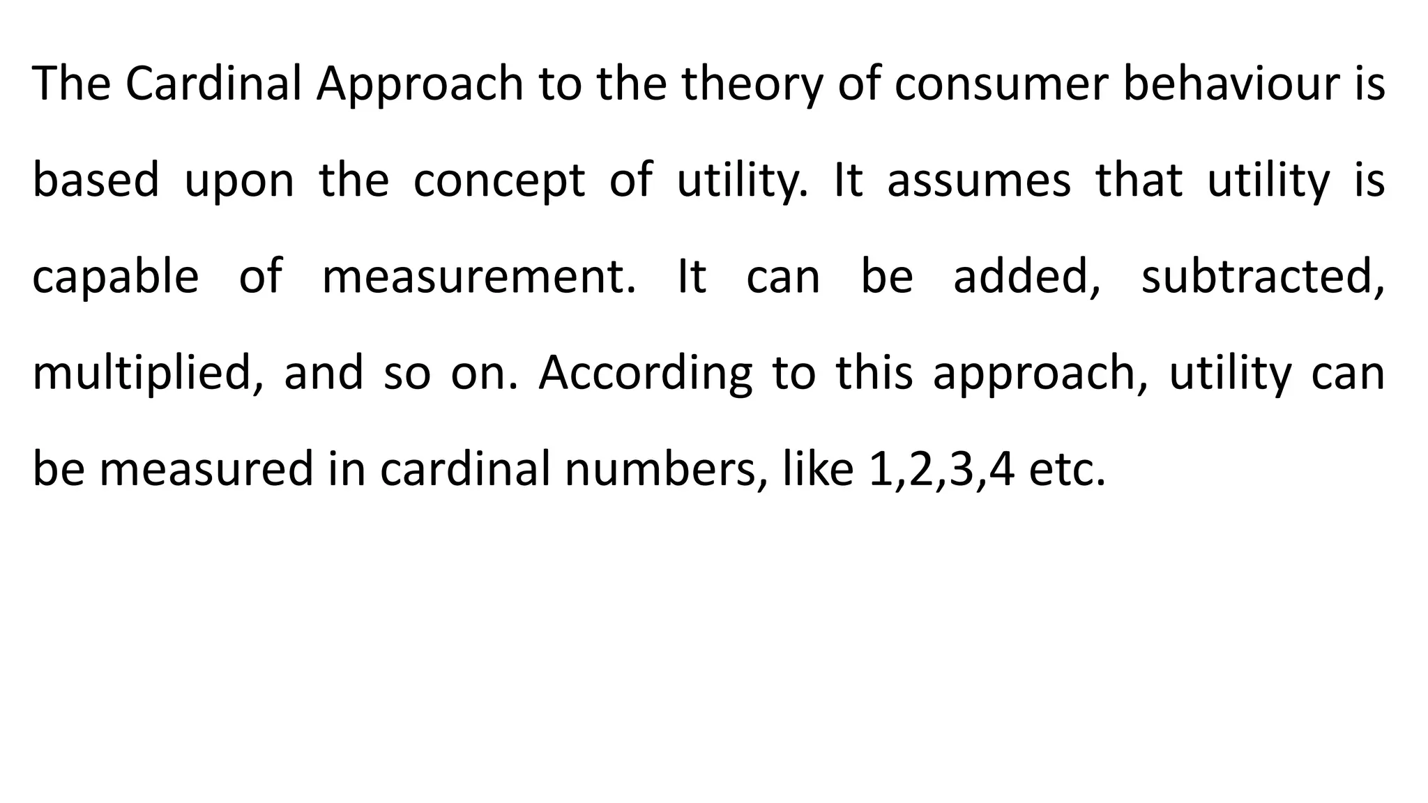 The Cardinal Approach to the theory of consumer behaviour is
based upon the concept of utility. It assumes that utility is
capable of measurement. It can be added, subtracted,
multiplied, and so on. According to this approach, utility can
be measured in cardinal numbers, like 1,2,3,4 etc.
 