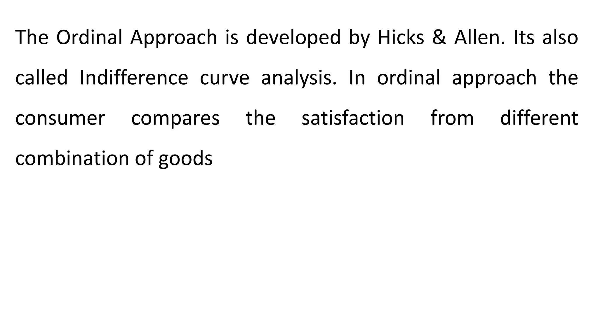 The Ordinal Approach is developed by Hicks & Allen. Its also
called Indifference curve analysis. In ordinal approach the
consumer compares the satisfaction from different
combination of goods
 