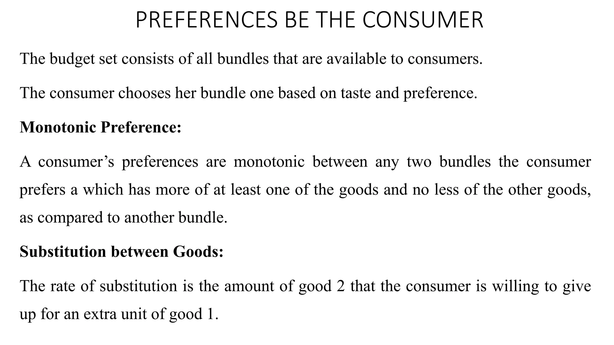 PREFERENCES BE THE CONSUMER
The budget set consists of all bundles that are available to consumers.
The consumer chooses her bundle one based on taste and preference.
Monotonic Preference:
A consumer’s preferences are monotonic between any two bundles the consumer
prefers a which has more of at least one of the goods and no less of the other goods,
as compared to another bundle.
Substitution between Goods:
The rate of substitution is the amount of good 2 that the consumer is willing to give
up for an extra unit of good 1.
 