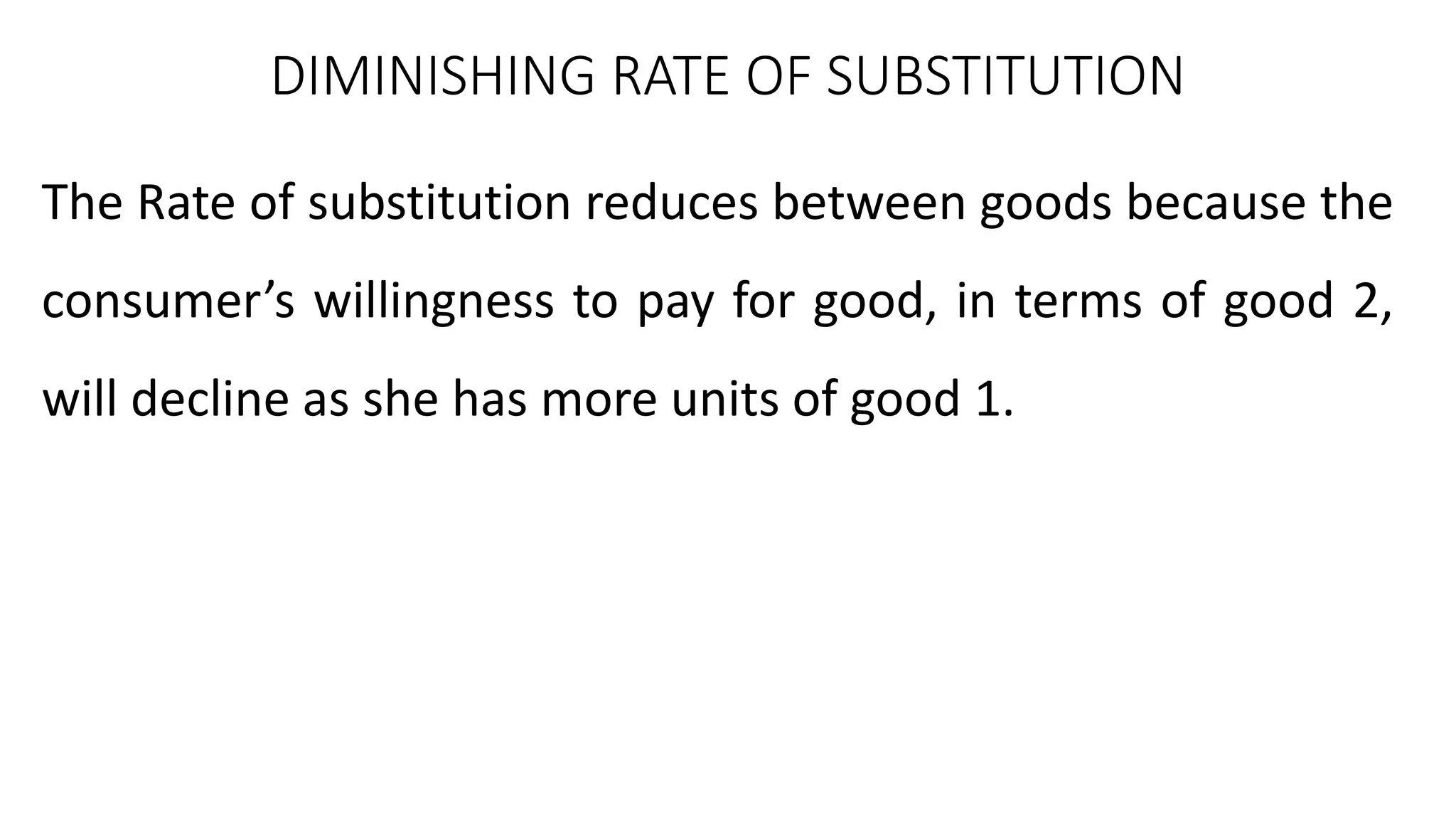DIMINISHING RATE OF SUBSTITUTION
The Rate of substitution reduces between goods because the
consumer’s willingness to pay for good, in terms of good 2,
will decline as she has more units of good 1.
 