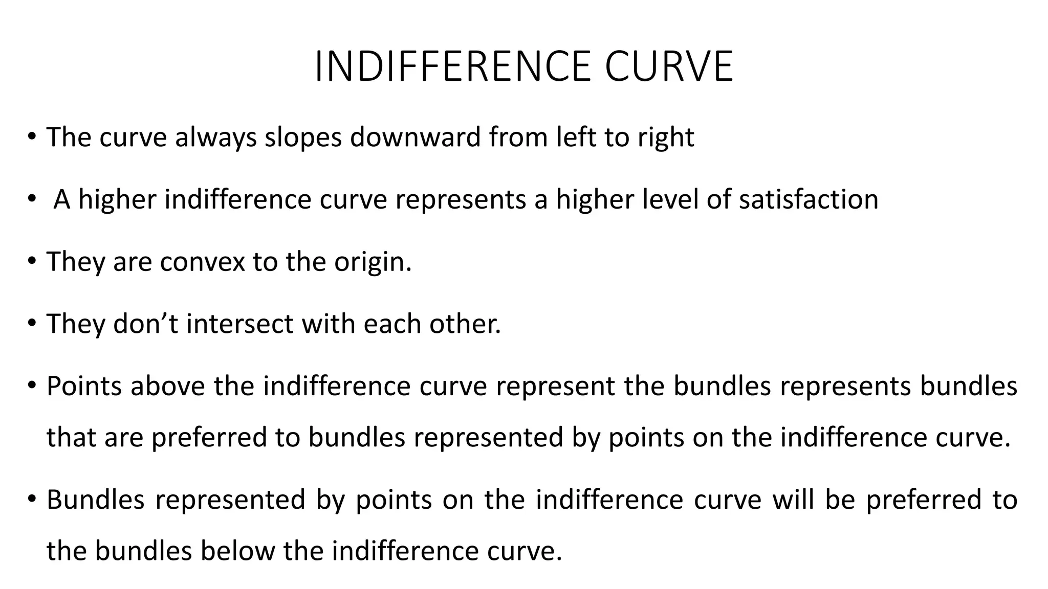 INDIFFERENCE CURVE
• The curve always slopes downward from left to right
• A higher indifference curve represents a higher level of satisfaction
• They are convex to the origin.
• They don’t intersect with each other.
• Points above the indifference curve represent the bundles represents bundles
that are preferred to bundles represented by points on the indifference curve.
• Bundles represented by points on the indifference curve will be preferred to
the bundles below the indifference curve.
 