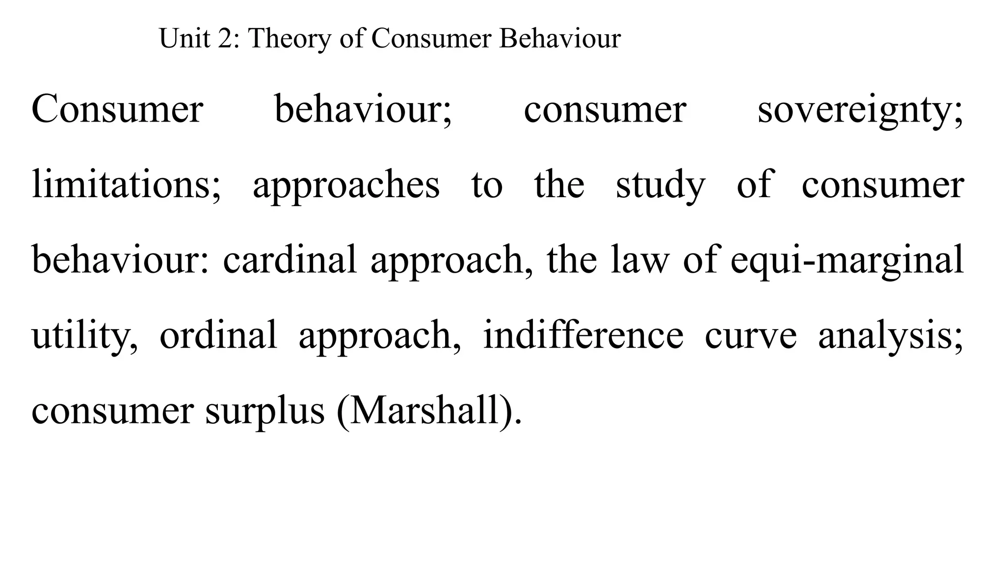 Unit 2: Theory of Consumer Behaviour
Consumer behaviour; consumer sovereignty;
limitations; approaches to the study of consumer
behaviour: cardinal approach, the law of equi-marginal
utility, ordinal approach, indifference curve analysis;
consumer surplus (Marshall).
 