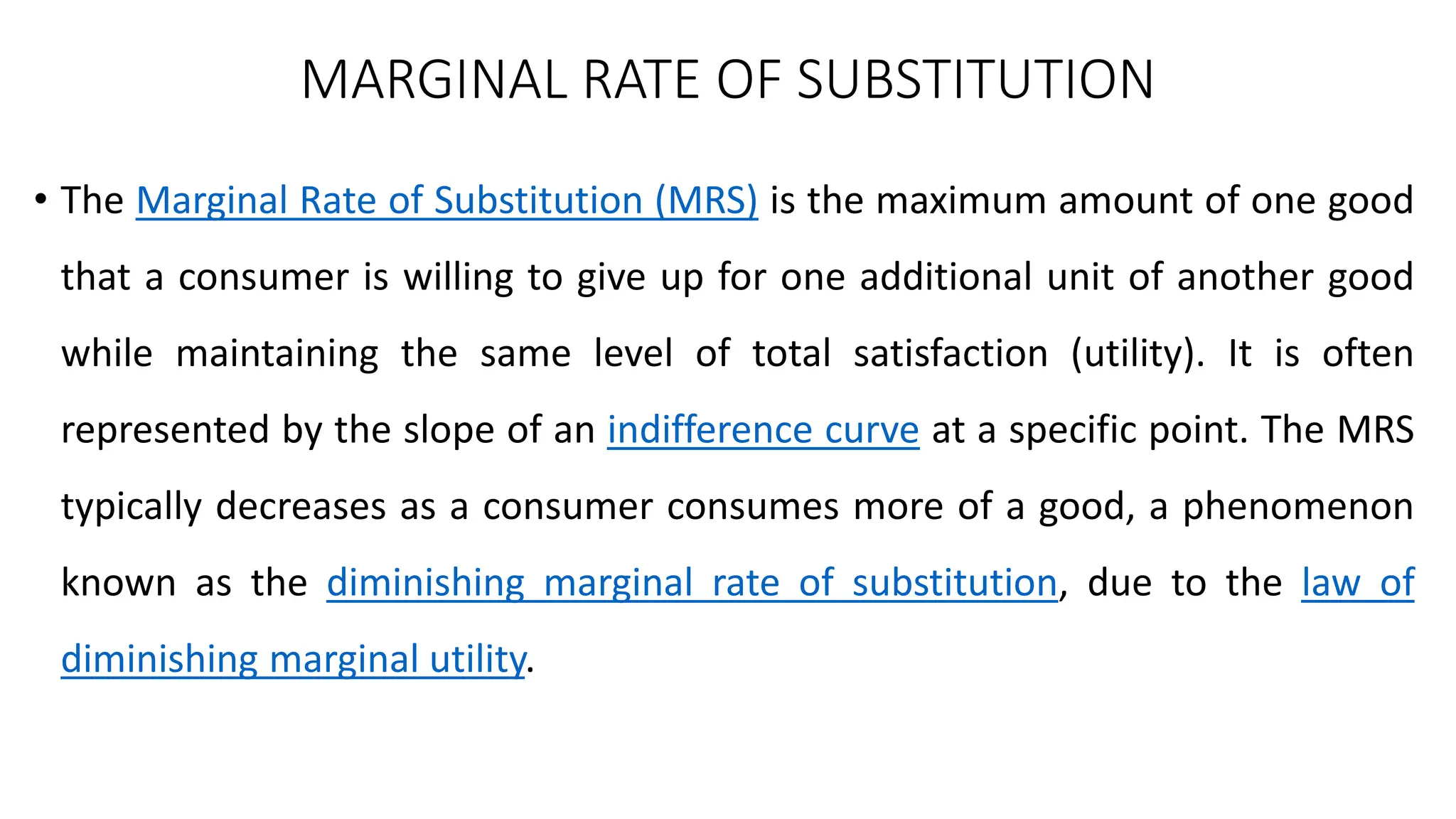 MARGINAL RATE OF SUBSTITUTION
• The Marginal Rate of Substitution (MRS) is the maximum amount of one good
that a consumer is willing to give up for one additional unit of another good
while maintaining the same level of total satisfaction (utility). It is often
represented by the slope of an indifference curve at a specific point. The MRS
typically decreases as a consumer consumes more of a good, a phenomenon
known as the diminishing marginal rate of substitution, due to the law of
diminishing marginal utility.
 