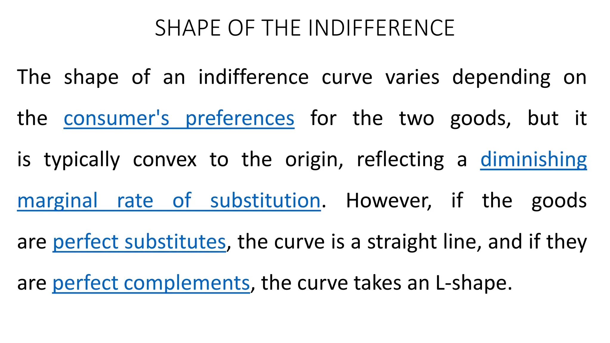 SHAPE OF THE INDIFFERENCE
The shape of an indifference curve varies depending on
the consumer's preferences for the two goods, but it
is typically convex to the origin, reflecting a diminishing
marginal rate of substitution. However, if the goods
are perfect substitutes, the curve is a straight line, and if they
are perfect complements, the curve takes an L-shape.
 