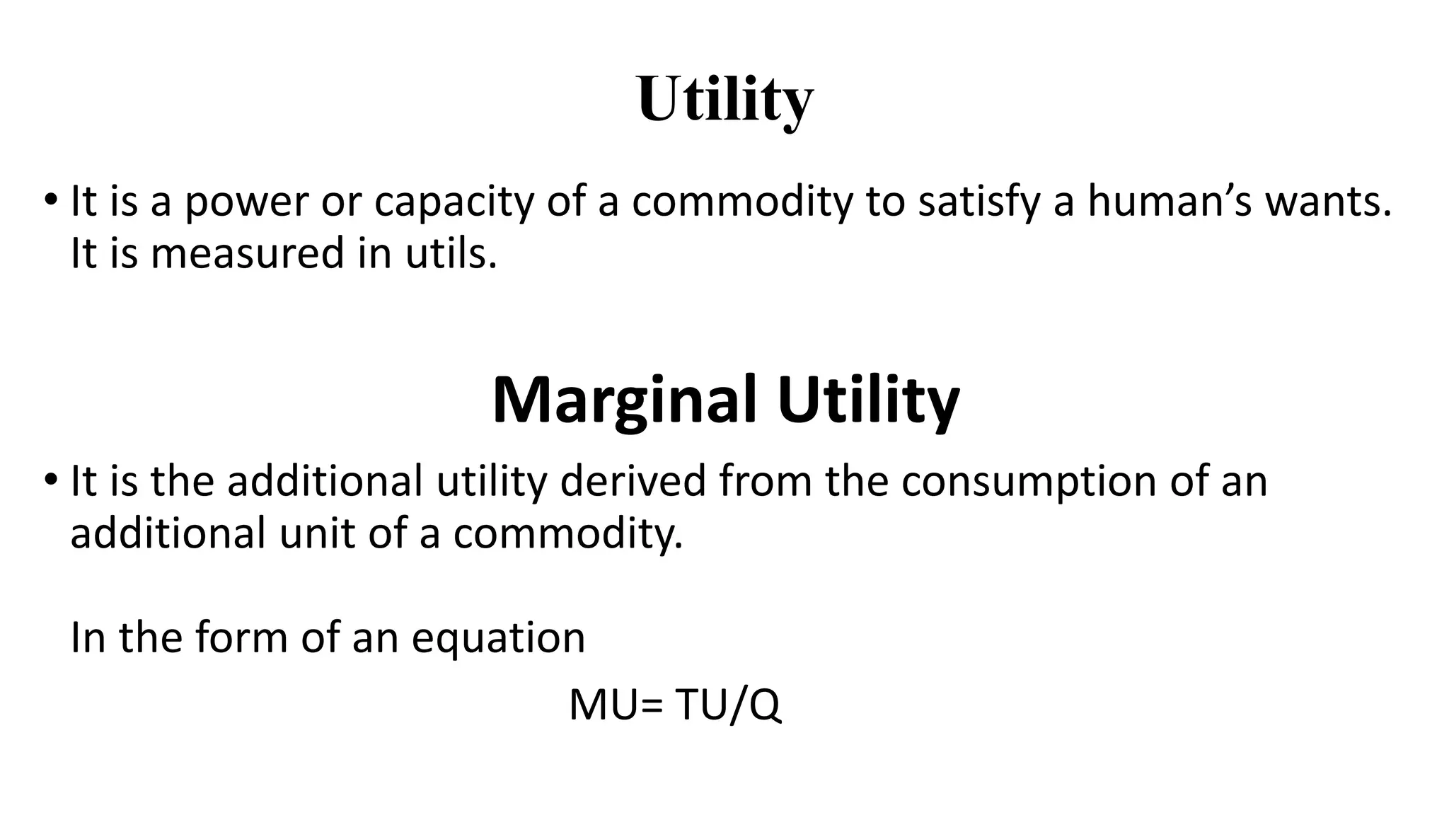 Utility
• It is a power or capacity of a commodity to satisfy a human’s wants.
It is measured in utils.
Marginal Utility
• It is the additional utility derived from the consumption of an
additional unit of a commodity.
In the form of an equation
MU= TU/Q
 