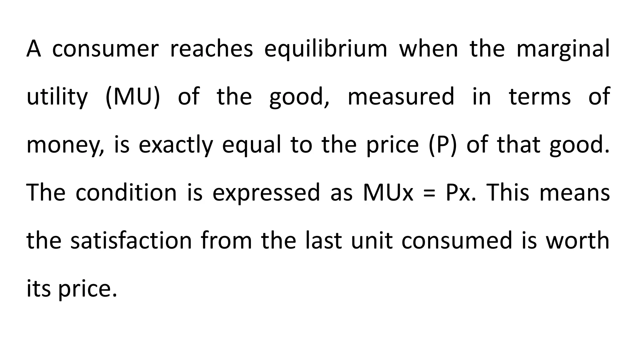 A consumer reaches equilibrium when the marginal
utility (MU) of the good, measured in terms of
money, is exactly equal to the price (P) of that good.
The condition is expressed as MUx = Px. This means
the satisfaction from the last unit consumed is worth
its price.
 
