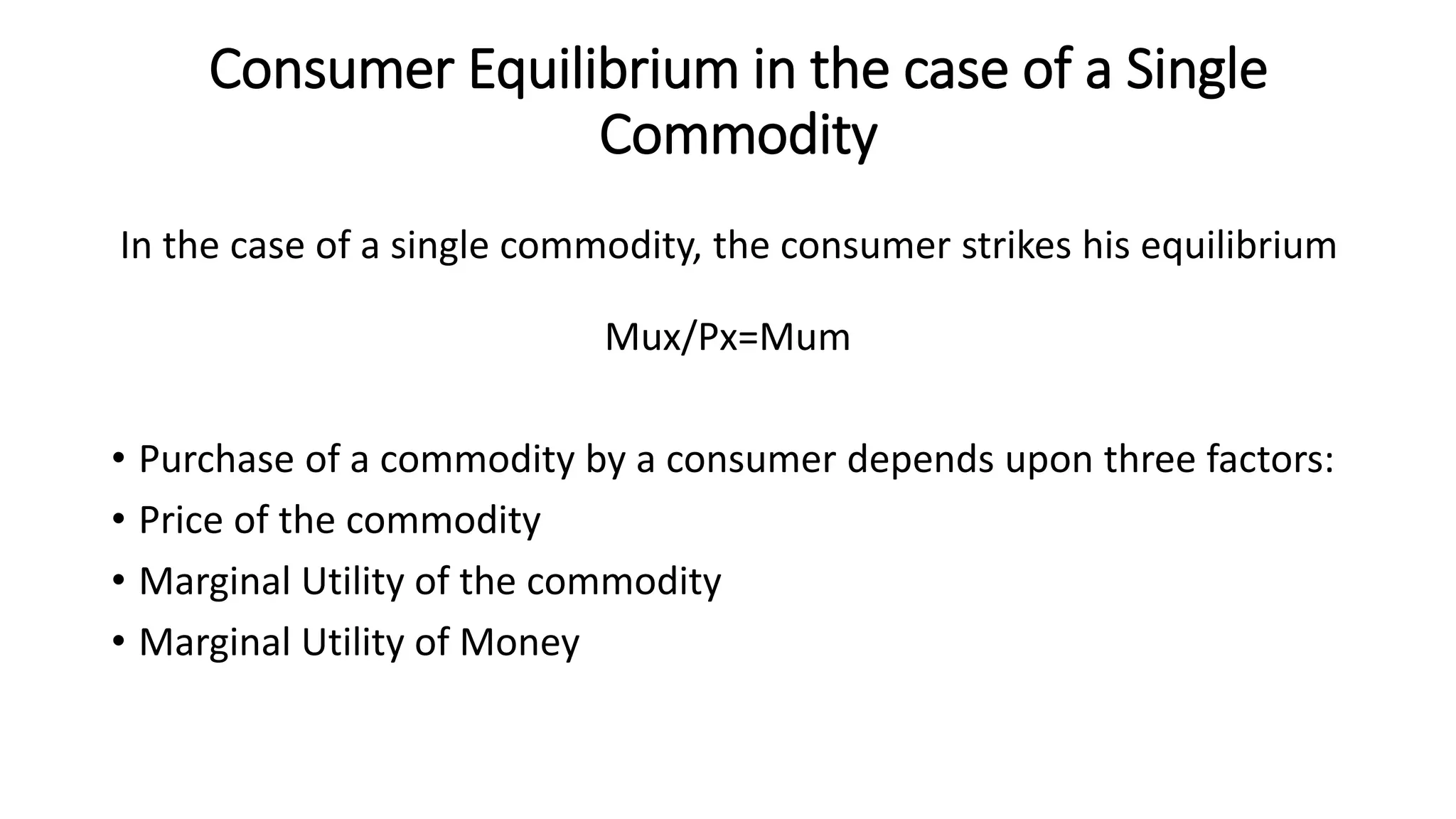 Consumer Equilibrium in the case of a Single
Commodity
In the case of a single commodity, the consumer strikes his equilibrium
Mux/Px=Mum
• Purchase of a commodity by a consumer depends upon three factors:
• Price of the commodity
• Marginal Utility of the commodity
• Marginal Utility of Money
 