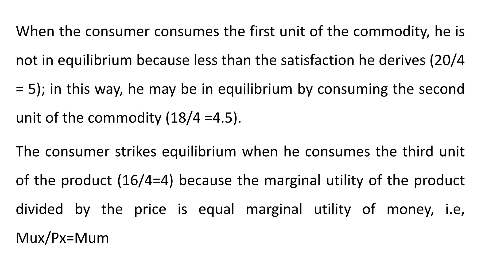When the consumer consumes the first unit of the commodity, he is
not in equilibrium because less than the satisfaction he derives (20/4
= 5); in this way, he may be in equilibrium by consuming the second
unit of the commodity (18/4 =4.5).
The consumer strikes equilibrium when he consumes the third unit
of the product (16/4=4) because the marginal utility of the product
divided by the price is equal marginal utility of money, i.e,
Mux/Px=Mum
 